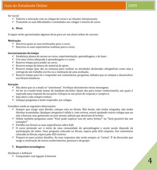 Guia do Estudante Online                                                                               2009

  Ser social
      Valoriza a interação com os colegas de curso e as relações interpessoais;
      Transmite as suas dificuldades e ansiedades aos colegas e tutores de curso.

     6. Dicas

  A seguir serão apresentadas algumas dicas para ser um aluno online de sucesso.


     Descreva quais as suas motivações para o curso.
  Motivação

     Descreva as suas expectativas realistas para o curso.


      Estabeleça planos de acesso ao curso, experimentação, aprendizagem, e de lazer.
  Gerenciamento do tempo

      Crie uma rotina adequada à aprendizagem e o curso.
      Reserve tempo para aceder ao curso.
      Reserve tempo de leitura do material de apoio.
      Reserve tempo (por dia ou semana) para realizar as atividades declaradas obrigatórias como seja a
       entrega de um trabalho escrito ou a realização de uma avaliação.
      Reserve tempo para ler e responder aos comentários, perguntas, debates que se estejam a desenvolver
       nos fóruns temáticos.


       Não deixe que os e-mails se “amontoem”. Verifique diariamente novas mensagens.
  Iteração

       Ao ler os e-mails tente tomar de imediato decisões: Quais são para tomar conhecimento, aos quais é
         esperada uma resposta da sua parte. Coloque-se um prazo de resposta e cumpra-o.
       Seja ativo e não sempre reativo.
       Coloque perguntas e tente responder aos colegas.

  Considere ainda as seguintes observações:
      Sempre que surgir uma dúvida, coloque esta no fórum. Não hesite, não tenha vergonha, não tenha
        dúvidas acumuladas. Qualquer pergunta é válida e, com certeza, estará ajudando outros colegas que ou
        não a fizeram, mas gostariam ou nem mesmo sabiam que deveriam tê-la feito.
      Utilize também perguntas como "Você pode explicar isso de outra forma?" ou "Será possível dar um
        exemplo?"
      Partilhe nos fóruns as suas experiências sobre EaD.
      O curso pretende ser o início de uma comunidade de aprendizagem e assim sendo depende da
        participação de todos. Uma pergunta colocada no fórum, espera pela SUA resposta. Um comentário
        colocado no fórum, espera pelo SEU retorno.
      Prepare-se para aceitar desafios. As suas respostas não serão sempre as "certas". É da discussão que
        surge a construção de novos conhecimentos, pessoais e do grupo.




                                                                                                               4
     7. Requisitos tecnológicos

  Hardware e Software
      Computador com ligação à Internet
 