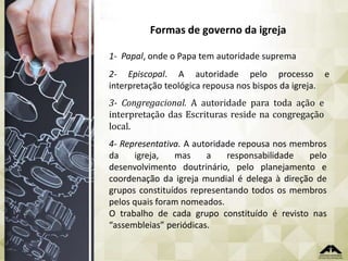 Formas de governo da igreja
1- Papal, onde o Papa tem autoridade suprema
2- Episcopal. A autoridade pelo processo e
interpretação teológica repousa nos bispos da igreja.
3- Congregacional. A autoridade para toda ação e
interpretação das Escrituras reside na congregação
local.
4- Representativa. A autoridade repousa nos membros
da
igreja,
mas
a
responsabilidade
pelo
desenvolvimento doutrinário, pelo planejamento e
coordenação da igreja mundial é delega à direção de
grupos constituídos representando todos os membros
pelos quais foram nomeados.
O trabalho de cada grupo constituído é revisto nas
“assembleias” periódicas.

 