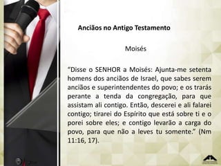 Anciãos no Antigo Testamento
Moisés
“Disse o SENHOR a Moisés: Ajunta-me setenta
homens dos anciãos de Israel, que sabes serem
anciãos e superintendentes do povo; e os trarás
perante a tenda da congregação, para que
assistam ali contigo. Então, descerei e ali falarei
contigo; tirarei do Espírito que está sobre ti e o
porei sobre eles; e contigo levarão a carga do
povo, para que não a leves tu somente.” (Nm
11:16, 17).

 