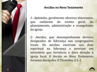 Anciãos no Novo Testamento
1- Apóstolos, geralmente obreiros itinerantes,
que cuidavam do ensino geral, do
planejamento, administração e evangelismo
da igreja.
2- Anciãos, que desempenhavam deveres
designados de liderança nas congregações
locais. Os anciãos exerciam seu dom
espiritual na liderança e proviam um
ministério que fortalecia e dava direção à
igreja local. O Ancião no Novo Testamento
formava discípulos II Tiomóteo 2:1-2

 