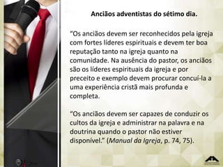Anciãos adventistas do sétimo dia.

“Os anciãos devem ser reconhecidos pela igreja
com fortes líderes espirituais e devem ter boa
reputação tanto na igreja quanto na
comunidade. Na ausência do pastor, os anciãos
são os líderes espirituais da igreja e por
preceito e exemplo devem procurar concuí-la a
uma experiência cristã mais profunda e
completa.
“Os anciãos devem ser capazes de conduzir os
cultos da igreja e administrar na palavra e na
doutrina quando o pastor não estiver
disponível.” (Manual da Igreja, p. 74, 75).

 