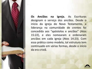 Os Anciãos na Igreja. As Escrituras
designam o serviço dos anciãos. Desde o
início da igreja do Novo Testamento, a
liderança na comunidade de crentes foi
concedida aos “apóstolos e anciãos” (Atos
15:22), e eles nomearam e ordenaram
anciãos em cada igreja (Atos 14:23). Com
essa prática como modelo, tal estrutura tem
continuado em várias formas, desde o início
da era cristã.

 