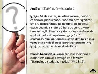 Anciãos - “líder” ou “embaixador”.
Igreja - Muitas vezes, se refere ao local, como o
edifício ou propriedade. Pode também significar
um grupo de crentes ou membros ou pode ser
usado quando se refere à hora do culto divino.
Uma tradução literal da palavra grega ekklesia, da
qual foi traduzida a palavra “igreja”, é “o
chamado”. Não fabricamos a igreja devido à nossa
vontade individual ou corporativa; tornamo-nos
igreja ao aceitar o chamado de Deus.

Propósito da Igreja - capacitar seus membros a
cumprirem a missão evangélica e fazerem
“discípulos de todas as nações” (Mt 28:19).

 