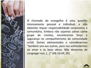 O chamado do evangelho é uma questão
intensamente pessoal e individual, e não
obstante requer responsabilidade corporativa e
comunitária. Embora não sejamos salvos como
grupo de crentes, encontramos força e
segurança no companheirismo da comunidade
cristã. Somos admoestados a considerarmos
“também uns aos outros, para nos estimularmos
ao amor e às boas obras. Não deixemos de
congregar-nos, [...]” (Hb 10:24, 25).

 
