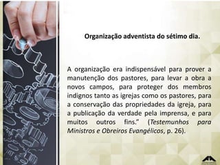 Organização adventista do sétimo dia.

A organização era indispensável para prover a
manutenção dos pastores, para levar a obra a
novos campos, para proteger dos membros
indignos tanto as igrejas como os pastores, para
a conservação das propriedades da igreja, para
a publicação da verdade pela imprensa, e para
muitos outros fins.” (Testemunhos para
Ministros e Obreiros Evangélicos, p. 26).

 