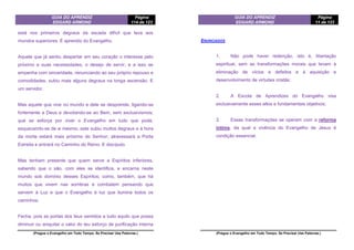 GUIA DO APRENDIZ
EDGARD ARMOND
Página
114 de 123
(Pregue o Evangelho em Todo Tempo. Se Precisar Use Palavras.)
está nos primeiros degraus da escada difícil que leva aos
mundos superiores. É aprendiz do Evangelho.
Aquele que já sentiu despertar em seu coração o interesse pelo
próximo e suas necessidades, o desejo de servir, e a isso se
empenha com sinceridade, renunciando ao seu próprio repouso e
comodidades, subiu mais alguns degraus na longa ascensão. E
um servidor.
Mas aquele que vive no mundo e dele se desprende, ligando-se
fortemente a Deus e devotando-se ao Bem, sem exclusivismos;
que se esforça por viver o Evangelho em tudo que pode,
esquecendo-se de si mesmo, este subiu muitos degraus e à hora
da morte estará mais próximo do Senhor; atravessará a Porta
Estreita e entrará no Caminho do Reino. E discípulo.
Mas tenham presente que quem serve a Espíritos inferiores,
sabendo que o são, com eles se identifica, e encarna neste
mundo sob domínio desses Espíritos; como, também, que há
muitos que vivem nas sombras e combatem pensando que
servem à Luz e que o Evangelho é luz que ilumina todos os
caminhos.
Fecha, pois as portas dos teus sentidos a tudo aquilo que possa
diminuir ou aniquilar o valor do teu esforço de purificação interna
GUIA DO APRENDIZ
EDGARD ARMOND
Página
11 de 123
(Pregue o Evangelho em Todo Tempo. Se Precisar Use Palavras.)
ENUNCIADOS
1. Não pode haver redenção, isto é, libertação
espiritual, sem as transformações morais que levam à
eliminação de vícios e defeitos e à aquisição e
desenvolvimento de virtudes cristãs;
2. A Escola de Aprendizes do Evangelho visa
exclusivamente esses altos e fundamentais objetivos;
3. Essas transformações se operam com a reforma
íntima, da qual a vivência do Evangelho de Jesus é
condição essencial.
 
