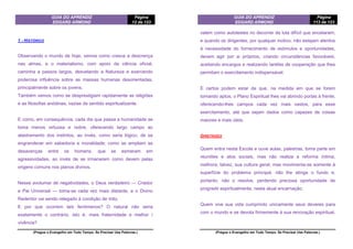 GUIA DO APRENDIZ
EDGARD ARMOND
Página
12 de 123
(Pregue o Evangelho em Todo Tempo. Se Precisar Use Palavras.)
1 - HISTÓRICO
Observando o mundo de hoje, vemos como cresce a descrença
nas almas, e o materialismo, com apoio da ciência oficial,
caminha a passos largos, desvelando a Natureza e exercendo
poderosa influência sobre as massas humanas desorientadas,
principalmente sobre os jovens.
Também vemos como se desprestigiam rapidamente as religiões
e as filosofias anódinas, vazias de sentido espiritualizante.
E como, em consequência, cada dia que passa a humanidade se
toma menos virtuosa e nobre, oferecendo largo campo ao
alastramento dos instintos, ao invés, como seria lógico, de se
engrandecer em sabedoria e moralidade; como se ampliam as
desavenças entre os homens, que se esmeram em
agressividades, ao invés de se irmanarem como devem pelas
origens comuns nos planos divinos.
Nesse avolumar de negatividades, o Deus verdadeiro — Criador
e Pai Universal — toma-se cada vez mais distante, e o Divino
Redentor vai sendo relegado à condição de mito.
E por que ocorrem tais fenômenos? O natural não seria
exatamente o contrário, isto é, mais fraternidade e melhor í
vivência?
GUIA DO APRENDIZ
EDGARD ARMOND
Página
113 de 123
(Pregue o Evangelho em Todo Tempo. Se Precisar Use Palavras.)
valem como autotestes no decorrer da luta difícil que encetaram;
e quando os dirigentes, por qualquer motivo, não estejam atentos
à necessidade do fornecimento de estímulos e oportunidades,
devem agir por si próprios, criando circunstâncias favoráveis,
aceitando encargos e realizando tarefas de cooperação que lhes
permitam o exercitamento indispensável.
E certos podem estar de que, na medida em que se forem
tomando aptos, o Plano Espiritual lhes vai abrindo portas à frente,
oferecendo-lhes campos cada vez mais vastos, para esse
exercitamento, até que sejam dados como capazes de coisas
maiores e mais úteis.
DIRETRIZES
Quem entra nesta Escola e ouve aulas, palestras, toma parte em
reuniões e atos sociais, mas não realiza a reforma íntima,
melhora, talvez, sua cultura geral, mas movimenta-se somente à
superfície do problema principal, não lhe atinge o fundo e,
portanto, não o resolve, perdendo preciosa oportunidade de
progredir espiritualmente, nesta atual encarnação.
Quem vive sua vida cumprindo unicamente seus deveres para
com o mundo e se devota firmemente à sua renovação espiritual,
 