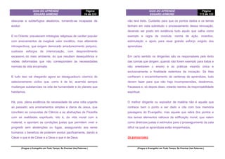 GUIA DO APRENDIZ
EDGARD ARMOND
Página
14 de 123
(Pregue o Evangelho em Todo Tempo. Se Precisar Use Palavras.)
obscuras e subterfúgios aleatórios, tornando-se incapazes de
evoluir.
E no Oriente: prevalecem mitologias religiosas de caráter popular
com ensinamentos de inegável valor iniciático, mas altamente
introspectivos, que exigem demorado amadurecimento psíquico,
custosos esforços de interiorização, com desprendimento
excessivo do meio ambiente, do que resultam desequilíbrios e
visões deformadas que não correspondem às necessidades
normais da vida encarnada.
E tudo isso vai chegando agora ao desaguadouro cósmico do
selecionamento cíclico que, como é de lei, acarreta sempre
mudanças substanciais na vida da humanidade e do planeta que
habitamos.
Há, pois, plena evidência da necessidade de uma volta urgente
ao passado; aos ensinamentos simples e claros de Jesus, que
conciliam as conquistas da Ciência e as abstrações da Filosofia
com as realidades espirituais, isto é, da vida moral com a
material, e apontam as condições justas que permitem viver e
progredir sem abstenções ou fugas, assegurando aos seres
humanos o benefício de poderem evoluir pacificamente, dando a
César o que é de César e a Deus o que é de Deus.
GUIA DO APRENDIZ
EDGARD ARMOND
Página
111 de 123
(Pregue o Evangelho em Todo Tempo. Se Precisar Use Palavras.)
não terá êxito. Cuidarão para que os pontos dados e os temas
tenham em vista sobretudo o processamento dessa renovação,
devendo ser posto em evidência tudo aquilo que valha como
exemplo e regra de conduta, norma de ação, incentivo,
estimulação e apoio para esse grande esforço exigido dos
aprendizes.
Em certo sentido os dirigentes são os responsáveis pelo êxito
das turmas que dirigem, quando não forem exemplo para todos e
não orientarem o ensino e as práticas visando única e
exclusivamente a finalidade redentora da iniciação. Se lhes
confiaram o encaminhamento de centenas de aprendizes, tudo
devem fazer para que não haja incompreensões, desânimos,
fracassos e, só depois disso, estarão isentos de responsabilidade
espiritual.
O melhor dirigente ou expositor de matéria não é aquele que
conhece bem o ponto a ser dado e cita com boa memória
passagens do Evangelho, mas aquele que retira dos pontos e
dos temas elementos valiosos de edificação moral, que valem
como diretrizes justas e estímulos para o prosseguimento da cata
difícil na qual os aprendizes estão empenhados.
OS EXPOSITORES
 