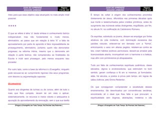 GUIA DO APRENDIZ
EDGARD ARMOND
Página
110 de 123
(Pregue o Evangelho em Todo Tempo. Se Precisar Use Palavras.)
meio para que esse objetivo seja alcançado no mais amplo nível
possível.
❖❖❖❖
O que se refere à letra “a” desta síntese é conhecimento teórico
indispensável, mas não fundamental e, muito menos,
eliminatório; ao passo que em relação à letra “b” a falta de
aproveitamento por parte do aprendiz é fator impossibilitante de
prosseguimento, eliminatório, portanto; quem não demonstrar
progresso na reforma íntima, mesmo que o demonstre em
relação à parte teórica, não compreendeu as finalidades da
Escola e inútil será prosseguir, pelo menos enquanto isso
proceder.
Por outro lado, como a base da reforma é o Evangelho, ninguém
pode escusar-se ao cumprimento rigoroso dos seus programas,
com desvios ou argumentação capciosa.
OS DIRIGENTES
Quanto aos dirigentes de turmas ou de cursos, além de tudo o
mais que lhes compete, devem ter em vista e aplicar,
sistematicamente, os recursos e meios viáveis e adequados à
apuração do aproveitamento da renovação, sem o que sua tarefa
GUIA DO APRENDIZ
EDGARD ARMOND
Página
15 de 123
(Pregue o Evangelho em Todo Tempo. Se Precisar Use Palavras.)
É tempo de voltar à origem dos conhecimentos provindos
diretamente de Jesus, difundidos nas primeiras décadas após
sua morte e testemunhados pelos cristãos primitivos, antes do
surgimento das inúmeras seitas divergentes, engolfadas, por fim,
no século IV, na codificação do Catolicismo Romano.
Os espíritas, sobretudo os jovens, deixam-se empolgar por fortes
atrativos da vida moderna, com dominação excessiva das
paixões naturais; enlevam-se em demasia com a “forma”,
entronizando o sexo em altares pagãos; rebelam-se contra as
leis; criam hábitos exóticos perniciosos; deixam-se arrastar pela
licenciosidade aberta, incompatível com a harmonia e a beleza,
mas afim com primitivismos já ultrapassados.
Tudo por falta de conhecimentos espirituais autênticos, ideais
elevados, dignos e enobrecedores, que estimulam no bom
sentido, geram confiança e fé em si mesmos, já formulados,
aliás, há séculos, e postos à prova pelo tempo, em regras de
sábia vivência, pelo Divino Redentor.
Os que conseguiram compreender a excelsitude desses
ensinamentos, tão desvirtuados por conveniências sectárias,
encontrarão ali o ideal que lhes falta e que procuram: a
espiritualidade sem dogmas, abstrações, mistérios e vãs
 