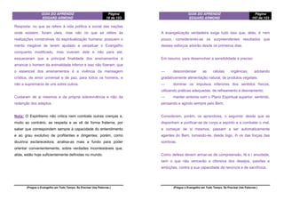 GUIA DO APRENDIZ
EDGARD ARMOND
Página
18 de 123
(Pregue o Evangelho em Todo Tempo. Se Precisar Use Palavras.)
Resposta: no que se refere à vida política e social das nações
onde existem, foram úteis, mas não no que se refere às
realizações construtivas da espiritualização humana; possuem o
mérito inegável de terem ajudado a perpetuar o Evangelho
conquanto modificado, mas viveram dele e não para ele;
esqueceram que a principal finalidade dos ensinamentos é
arrancar o homem da animalidade inferior e isso não fizeram; que
o essencial dos ensinamentos é a vivência da mensagem
crística, de amor universal e de paz, para todos os homens, e
não a supremacia de uns sobre outros.
Cuidaram de si mesmos e da própria sobrevivência e não da
redenção dos adeptos.
Nota: O Espiritismo não critica nem combate outras crenças e,
muito ao contrário, as respeita e as vê de forma fraterna, por
saber que correspondem sempre à capacidade do entendimento
e ao grau evolutivo de profitentes e dirigentes; porém, como
doutrina esclarecedora, analisa-as mais a fundo para poder
orientar convenientemente, sobre verdades incontestáveis que,
aliás, estão hoje suficientemente definidas no mundo.
GUIA DO APRENDIZ
EDGARD ARMOND
Página
107 de 123
(Pregue o Evangelho em Todo Tempo. Se Precisar Use Palavras.)
A evangelização verdadeira exige tudo isso que, aliás, é >em
pouco, considerando-se os surpreendentes resultados que
desses esforços advirão desde os primeiros dias.
Em resumo, para desenvolver a sensibilidade é preciso:
— descondensar as células orgânicas, adotando
gradativamente alimentação natural, de produtos vegetais;
— dominar os impulsos inferiores dos sentidos físicos,
utilizando práticas adequadas, de refreamento e desviamento;
— manter sintonia com o Plano Espiritual superior, sentindo,
pensando e agindo sempre pelo Bem.
Considerem, porém, os aprendizes, o seguinte: desde que se
disponham a purificar-se de corpo e espírito e a combater o mal,
a começar de si mesmos, passam a ser automaticamente
agentes do Bem, tomando-se, desde logo, ih os das forças das
sombras.
Como defesa devem armar-se de compreensão, fé e i anuidade,
sem o que não vencerão a ofensiva dos desejos, paixões e
ambições, contra a sua capacidade de renúncia e de sacrifícios.
 
