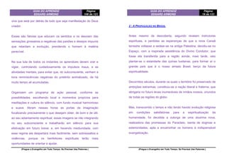 GUIA DO APRENDIZ
EDGARD ARMOND
Página
106 de 123
(Pregue o Evangelho em Todo Tempo. Se Precisar Use Palavras.)
viva que está por detrás de tudo que seja manifestação do Deus
criador.
Esses são fatores que educam os sentidos e os desviam das
sensações grosseiras e negativas das paixões e desejos impuros
que retardam a evolução, prendendo o homem à matéria
perecível.
Na sua luta de todos os instantes os aprendizes devem orar e
vigiar, controlando cuidadosamente os impulsos maus, e as
atividades mentais, para evitar que, do subconsciente, venham à
tona reminiscências negativas do pretérito animalizado, de há
muito tempo ali acumuladas.
Organizem um programa de ação pessoal, conforme as
possibilidades, escolhendo local e momentos propícios para
meditações e cultura do silêncio, com fundo musical harmonioso
e suave. Abram nessas horas as portas da imaginação
focalizando precisamente o que desejam obter, de bom e de útil,
ao seu adiantamento espiritual; essas imagens se irão integrando
no seu subconsciente e trabalharão em silêncio para sua
efetivação em futuro breve; e, em havendo mediunidade, com
esse regime ela despertará mais facilmente, sem sobressaltos e
violências, porque os benfeitores espirituais terão mais
oportunidades de orientar e ajudar.
GUIA DO APRENDIZ
EDGARD ARMOND
Página
19 de 123
(Pregue o Evangelho em Todo Tempo. Se Precisar Use Palavras.)
2 - A PROPAGAÇÃO NO BRASIL
Antes mesmo da descoberta, segundo revelam instrutores
espirituais, e perdidas as esperanças de que a nova Canaã
terrestre voltasse a sedear-se na antiga Palestina, decidiu-se no
Espaço, com a inspirada assistência do Divino Condutor, que
fosse ela transferida para a região aonde, mais tarde, veio
plantar-se o estandarte das quinas lusitanas, para formar aí o
grande país que é o nosso amado Brasil, berço da futura
espiritualidade.
Decorridos séculos, durante os quais o território foi preservado de
ambições estranhas, constituiu-se a nação liberal e fraterna, que
abrigaria no futuro levas inumeráveis de irmãos nossos, oriundos
de todas as regiões do globo.
Mas, transcorrido o tempo e não tendo havido evolução religiosa
em condições satisfatórias para a espiritualização da
humanidade, foi decidida a outorga de uma doutrina nova,
realizadora das promessas do Paracleto, isenta de dogmas e
exterioridades, apta a encaminhar os homens à indispensável
evangelização.
 