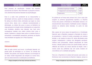 GUIA DO APRENDIZ
EDGARD ARMOND
Página
104 de 123
(Pregue o Evangelho em Todo Tempo. Se Precisar Use Palavras.)
Esse processo de densificação, contrário aos impulsos
ascensionais do Espírito, influi fortemente no psiquismo humano,
como elemento francamente retardador da espiritualização.
Essa é a razão mais ponderável de se desaconselhar a
alimentação carnívora, quando se deseja apressar a evolução.
No esforço de reforma íntima, eliminados que sejam os vícios
comuns (fumo, álcool, etc.) e alterada convenientemente a
alimentação, as células irão pouco a pouco se libertando da
carga grosseira da vibração animal, desafogando-se e adquirindo
uma tonalidade vibratória mais delicada; isso trará como
consequência imediata uma melhor sintonia entre corpo e
espírito, facilitando a atuação deste sobre os sentidos físicos e
aumentando a sensibilidade perispiritual, permitindo ao Espírito
maior facilidade nas ligações com o Plano Espiritual.
❖❖❖❖
PURIFICAÇÃO DO ESPÍRITO
Além da ação carmica que houver, a purificação depende, em
grande parte, da dominação ou, no mínimo, do controle dos
sentidos, das paixões, dos impulsos inferiores e da formação de
um status mental resguardado das atrações do mundo físico,
apto aos selecionamentos e substituições aconselháveis.
GUIA DO APRENDIZ
EDGARD ARMOND
Página
21 de 123
(Pregue o Evangelho em Todo Tempo. Se Precisar Use Palavras.)
Investidura espiritual na tarefa. 1856
1ª edição de O Livro dos Espíritos. 1857
Desencarne. 1869
Ao publicar-se na França esse primeiro livro, já em nosso país
surgiram os primeiros agrupamentos espíritas e a Doutrina
iniciava seus passos, enfrentando as dificuldades naturais a um
empreendimento dessa espécie, hostilidades sociais e religiosas,
próprias do ambiente ainda retardado, do ponto de vista
espiritual.
Mas, apesar de nunca cessar de expandir-se e a Constituição
Nacional, após a República, assegurar a liberdade de crença e
de pensamento, o terreno foi sendo conquistado com extrema
lentidão e, até meados do século XX, sérias dificuldades ainda
surgiam, embaraçando o esforço dos abnegados servidores;
médiuns eram processados, adeptos prejudicados de várias
formas, a difusão pública se fazia com grande timidez, assim se
refletindo até mesmo nos censos decenais da Nação, onde o
número exato dos profitentes não vem sendo revelado em
concordância com a realidade demográfica.
Para uns, o Espiritismo só cuidava de bruxarias; para outros, os
fenômenos eram provenientes de Espíritos malignos, porque os
 