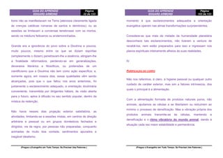 GUIA DO APRENDIZ
EDGARD ARMOND
Página
22 de 123
(Pregue o Evangelho em Todo Tempo. Se Precisar Use Palavras.)
bons não se manifestavam na Terra (aleivosia claramente ligada
às crenças católicas romanas de santos e demônios); ou as
sessões se limitavam a conversas tenebrosas com os mortos,
sendo os médiuns feiticeiros ou endemoninhados.
Grande era a ignorância do povo sobre a Doutrina e poucos,
muito poucos, mesmo entre os que se diziam espíritas
(simplesmente o diziam) penetravam-lhe a essência, atingiam-lhe
a finalidade reformadora, perdendo-se em generalizações,
devaneios literários e filosóficos, ou pretensões de um
cientificismo que a Doutrina não tem como ação específica; e,
somente agora, em nossos dias, essas qualidades vêm sendo
alcançadas, pois que o que faltou nos anos anteriores, foi
justamente o esclarecimento adequado, a orientação doutrinária
conveniente, transmitida por dirigentes hábeis, de visão aberta
para o futuro, aptos à difusão no seu sentido popular, dentro da
mística da redenção.
Não havia nesses dias projeção exterior satisfatória, as
atividades, limitando-se a sessões mistas, em centros de direção
arbitrária e pessoal ou em grupos domésticos fechados e
dirigidos, via de regra, por pessoas não preparadas, conquanto
animadas de muito boa vontade, sentimentos apurados e
inegável idealismo.
GUIA DO APRENDIZ
EDGARD ARMOND
Página
103 de 123
(Pregue o Evangelho em Todo Tempo. Se Precisar Use Palavras.)
momento é que esclarecimentos adequados e orientação
evangélica operam nas almas transformações surpreendentes.
Considere-se que mais da metade da humanidade planetária
desconhece tais esclarecimentos, não tiveram a ventura de
recebê-los, nem estão preparados para isso e ingressam nos
planos espirituais inteiramente alheios às suas realidades.
IV
PURIFICAÇÃO DO CORPO
Não nos referimos, é claro, à higiene pessoal ou qualquer outro
cuidado de caráter exterior, mas sim a fatores intrínsecos, dos
quais o principal é a alimentação.
Com a alimentação formada de produtos naturais puros, não
animais, ajudamos as células a se libertarem ou reduzirem ao
mínimo o processo de densificação. Mas a vibração própria dos
produtos animais transmite-se às células, mantendo a
densificação e o ritmo vibratório do mundo animal, dando à
situação cada vez maior estabilidade e permanência.
 