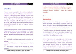 GUIA DO APRENDIZ
EDGARD ARMOND
Página
24 de 123
(Pregue o Evangelho em Todo Tempo. Se Precisar Use Palavras.)
3 - NOVOS RUMOS
Para fazer face, a essa situação e imprimir ao Movimento Espírita
orientação mais adequada, o Alto interveio, inspirando a
fundação da Federação Espírita do Estado de São Paulo, que
ocorreu em 1936, com atividades primárias iniciadas na sede da
Associação São Pedro e São Paulo, de onde transferiu-se, em
1939, para a sede própria na Rua Maria Paula, onde permanece
até hoje, em fusão naquela data, com a referida Associação e a
Sociedade Metapsíquica de São Paulo, sob a legenda “Casa dos
Espíritas do Brasil”.
A situação permaneceu sem maiores consequências por uns
meses, até nova interferência do Plano Espiritual, em 1940, que
resultou na organização definitiva da Casa, com amplas
aberturas para atividades populares e novas diretrizes, como
seja:
— organização administrativa adequada ao novo período de
expansão;
— nova orientação doutrinária, com prioridade para o caráter
religioso;
— novas bases e rumos para as atividades do campo
mediúnico;
GUIA DO APRENDIZ
EDGARD ARMOND
Página
101 de 123
(Pregue o Evangelho em Todo Tempo. Se Precisar Use Palavras.)
mundo, lutam no aconchego moral e afetivo dos companheiros e
sabem que lhes está assegurada, pela bondade de Deus, a
assistência amorosa, constante e sábia, dos protetores
espirituais.
III
O CORPO ORGÂNICO
O perispírito, como matriz fluido-magnética, não se altera numa
mesma encarnação, como estrutura; o mesmo, porém, não
sucede com o corpo denso, que sofre alterações de tempo, de
acidentes, de moléstias, de traumatismos morais e outros.
O corpo é sustentado por energias de diferentes origens: as
provenientes dos reinos da Natureza, pela alimentação; as da
atmosfera, pela respiração; as do Cosmo (raios e ondas) e as do
campo mental, oriundas do próprio Espírito.
As primeiras interessam às células orgânicas, na sua formação,
sustentação e substituição e tendem a densifica-las, como
elementos próprios que são do mundo material; as absorvidas
pela respiração queimam resíduos do metabolismo orgânico,
vitalizam o sangue, dão calor ao corpo; as provindas do Cosmo
penetram os chacras, passam aos plexos, alimentam as
 