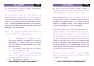 GUIA DO APRENDIZ
EDGARD ARMOND
Página
26 de 123
(Pregue o Evangelho em Todo Tempo. Se Precisar Use Palavras.)
base se programaram as instruções recebidas, com prioridade
para o caráter religioso da Doutrina.
Não se poderia pôr em dúvida que o Divino Mestre, com a
autoridade espiritual que possui, jamais faria recomendações e
promessas fantasiosas; que as profecias que fez ou endossou se
referiam mais particularmente aos nossos dias atuais; e ainda,
que o Espiritismo veio para esta época que estamos vivendo,
como um prolongamento histórico do Cristianismo Primitivo, uma
revivescência deste em nossos dias.
Nesses rumos o programa anterior foi sendo ampliado aos
poucos em realizações mais avançadas, visando:
A. a metodização do mediunismo: maior
conhecimento específico, estruturação do processo de
desenvolvimento e criação de uma escola de médiuns
com deslocamento de suas atividades para o setor
científico da Doutrina;
B. aproveitamento das faculdades de efeitos físicos
para o setor da assistência espiritual;
C. aperfeiçoamento de métodos e práticas para se
obterem canais mais categorizados e amplos de
intercâmbio com o Plano Espiritual;
D. espiritualização dos adeptos;
GUIA DO APRENDIZ
EDGARD ARMOND
Página
99 de 123
(Pregue o Evangelho em Todo Tempo. Se Precisar Use Palavras.)
No plano espiritual mais chegado à Terra, o Espírito já
despertado para o Bem assume compromissos de renovação
íntima e colaboração no plano coletivo, e assim reencama.
Essa preparação exige, antes de mais nada, a reforma íntima,
operação custosa, sacrificial, testadora de vontades, mas sempre
gloriosa ao final, quando há êxito; e sem ela não pode haver
sucesso em realização alguma, mesmo quando as sanções
corretivas continuem a incidir sobre os recalcitrantes.
Mas, de livre vontade, quantos se recordam dos compromissos e
os realizam? Quantos corajosamente os iniciam? A maior parte é
tomada de roldão pelas tentações do mundo e negligenciam ou
se negam. Entretanto, esse é o único caminho e quando os
obedientes e sensatos resolvem entrar por ele, não pode haver
recuos sem redobramento de corretivos, pois que a Lei é severa;
e é com os pensamentos postos nesse quadro e os olhos presos
às metas marcadas que o aprendiz deve caminhar sem
desfalecimentos, vencendo as etapas sucessivas, uma por uma,
até o término do esforço engrandecedor.
E assim como ocorre com a semente na terra, que pela manhã já
mostra seus brotos, assim brotam no seu coração as virtudes
evangélicas da renovação.
 