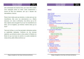 GUIA DO APRENDIZ
EDGARD ARMOND
Página
122 de 123
(Pregue o Evangelho em Todo Tempo. Se Precisar Use Palavras.)
pela contemplação das próprias obras, que a seus olhos avultam
como realizações plenas do mérito, sendo simplesmente o
socorro de Deus aos sofredores, sem que o desvalor dos
intermediários o diminua.
Parece haver razões para que temamos, e outras para que nos
maravilhemos. Mas como nos atemorizarmos se o Mestre
descreveu, sim, dores e sofrimentos, mas afirmou que ao fim
toda a lágrima seria enxugada? E por que nos maravilharmos se
disse, com tal singeleza, que faríamos maiores obras que as
Suas?
Tudo vem de Deus, ou com Sua permissão: sofrimentos acerbos
ou esplêndidas realizações. Confiemos em Sua amorosa
sabedoria; que tenhamos antes os olhos postos no Redentor do
Mundo do que nas trevas do caminho e na pobre claridade de
nossas almas, pálido reflexo da Divina Luz”.
GUIA DO APRENDIZ
EDGARD ARMOND
Página
3 de 123
(Pregue o Evangelho em Todo Tempo. Se Precisar Use Palavras.)
ÍNDICE
Capa (Frente) ..............................................................................1
Capa (Verso) ...............................................................................2
Informações Bibliograficas...........................................................5
Preâmbulo ...................................................................................6
Enunciados................................................................................11
1 - Histórico................................................................................12
2 - A Propagação no Brasil ........................................................19
3 - Novos Rumos .......................................................................24
5 - Esquema e Funcionamento da Iniciação Espírita .................32
Esquema...............................................................................32
Funcionamento .....................................................................33
Na Escola De Aprendizes .................................................33
Na Fraternidade Dos Discípulos De Jesus........................34
6 - Apuração de Resultados.......................................................44
Frequência ............................................................................44
Os Testes..............................................................................45
Teste Do Primeiro Grau....................................................45
Teste Do Segundo Grau...................................................46
Serviços Prestados ...............................................................47
Exame Espiritual ...................................................................48
A Caderneta..........................................................................49
7 - Críticas ao Sistema...............................................................51
A Caderneta Individual ..........................................................51
Distintivos..............................................................................55
8 - Diretrizes ..............................................................................60
9 - Regras de Conduta...............................................................65
10 - Iniciação Sem Escola..........................................................75
Primeira Solução...................................................................75
Segunda Solução..................................................................75
11 - Comentários Finais.............................................................82
12 - Transcrições.......................................................................88
O Mundo Interno ...................................................................88
 