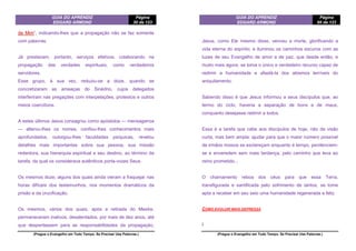 GUIA DO APRENDIZ
EDGARD ARMOND
Página
30 de 123
(Pregue o Evangelho em Todo Tempo. Se Precisar Use Palavras.)
de Mim”, indicando-lhes que a propagação não se faz somente
com palavras.
Já prestavam, portanto, serviços efetivos, colaborando na
propagação das verdades espirituais, como verdadeiros
servidores.
Esse grupo, à sua vez, reduziu-se a doze, quando se
concretizaram as ameaças do Sinédrio, cujos delegados
interferiram nas pregações com interpelações, protestos e outros
meios coercitivos.
A estes últimos Jesus consagrou como apóstolos — mensageiros
— alterou-lhes os nomes, confiou-lhes conhecimentos mais
aprofundados, outorgou-lhes faculdades psíquicas, revelou
detalhes mais importantes sobre sua pessoa, sua missão
redentora, sua hierarquia espiritual e seu destino, ao término da
tarefa, da qual os considerava autênticos porta-vozes Seus.
Os mesmos doze, alguns dos quais ainda vieram a fraquejar nas
horas difíceis dos testemunhos, nos momentos dramáticos da
prisão e da crucificação.
Os mesmos, vários dos quais, após a retirada do Mestre,
permaneceram inativos, desalentados, por mais de dez anos, até
que despertassem para as responsabilidades da propagação,
GUIA DO APRENDIZ
EDGARD ARMOND
Página
95 de 123
(Pregue o Evangelho em Todo Tempo. Se Precisar Use Palavras.)
Jesus, como Ele mesmo disse, venceu a morte, glorificando a
vida eterna do espírito; e iluminou os caminhos escuros com as
luzes de seu Evangelho de amor e de paz, que desde então, e
muito mais agora, se toma o único e verdadeiro recurso capaz de
redimir a humanidade e afastá-la dos abismos terríveis do
aniquilamento.
Sabendo disso é que Jesus informou a seus discípulos que, ao
termo do ciclo, haveria a separação de bons e de maus,
conquanto desejasse redimir a todos.
Essa é a tarefa que cabe aos discípulos de hoje, não de visão
curta, mas bem ampla: ajudar para que o maior número possível
de irmãos nossos se esclareçam enquanto é tempo, penitenciem-
se e enveredem sem mais tardança, pelo caminho que leva ao
reino prometido...
O chamamento reboa dos céus para que essa Terra,
transfigurada e santificada pelo sofrimento de tantos, se tome
apta a receber em seu seio uma humanidade regenerada e feliz.
COMO EVOLUIR MAIS DEPRESSA
I
 
