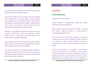 GUIA DO APRENDIZ
EDGARD ARMOND
Página
92 de 123
(Pregue o Evangelho em Todo Tempo. Se Precisar Use Palavras.)
Tomemos por exemplo um Espírito de condição evolutiva inferior,
ainda capaz de cometer violência e mortes.
Vivendo entre sombras, sua consciência ainda não despertou
para a realidade da vida espiritual superior, porém quando tal
coisa suceder estará em condições de iniciar o resgate de seus
erros pretéritos; compreenderá que é sagrada a oportunidade da
vida na carne e que destruir o veículo material é acumular
pesadas responsabilidades e sofrimentos no futuro.
Entretanto, a compreensão unicamente não basta; se não se
arrepender sinceramente, chorar suas fraquezas, assumir
consigo mesmo o compromisso de melhoria espiritual, não
entrará sequer no caminho da reabilitação.
Porém, quanto tempo passará antes que realize esse segundo
passo? As forças do mal o solicitam insistentemente e o Espírito
ainda é frágil para resistir a elas com vantagem.
Mas, mesmo que triunfe e se arrependa e delibere reabilitar-se,
somente isso basta? Não basta: o devedor continua devendo
suas dívidas; o arrependimento não as redime e a terceira etapa
deve ser infalivelmente enfrentada.
GUIA DO APRENDIZ
EDGARD ARMOND
Página
33 de 123
(Pregue o Evangelho em Todo Tempo. Se Precisar Use Palavras.)
FUNCIONAMENTO
Na Escola De Aprendizes
Inscrições livres, sem restrições.
Turmas sucessivas e independentes; programas e regras
idênticos até o final do aprendizado.
Ensino dividido em duas partes: teórica e prática – a primeira
para fornecer noções de doutrina e a segunda para a
evangelização propriamente dita.
Para a primeira não há exigências maiores de apuração de
resultados, mas, para a última, ao contrário, há rigor na condução
e no controle da reforma íntima individual, com todas as
prioridades, por ser esta a razão fundamental da existência da
Escola.
Ao final do primeiro estágio — o de aprendiz — que é mais que
tudo de ambientação ao meio, adaptação ao regime escolar,
conhecimentos gerais da Doutrina e preparação pessoal, os
aprendizes passam ao grau de servidor, no qual já se exige a
testemunhação, com trabalhos em bem dos semelhantes, no
 