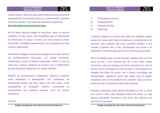 GUIA DO APRENDIZ
EDGARD ARMOND
Página
34 de 123
(Pregue o Evangelho em Todo Tempo. Se Precisar Use Palavras.)
campo coletivo, oferecido pela própria Casa em seus numerosos
departamentos de atividade pública ou, externamente, à escolha
do próprio servidor, caso possa ser atendida a preferência.
Na Fraternidade Dos Discípulos De Jesus
Ao fim deste segundo estágio os servidores, após um período
probatório de três meses, são transferidos para a Fraternidade
dos Discípulos de Jesus e iniciam, por conta própria e inteiro
livre-arbítrio, atividades independentes com programas por eles
mesmos organizados.
Neste último estágio os discípulos prosseguem nos seus esforços
de aperfeiçoamento doutrinário, em caráter facultativo,
frequentando cursos e trabalhos adequados, dentro ou fora da
Casa sem, contudo, perderem os vínculos com a Fraternidade,
da qual são partes integrantes, em caráter definitivo.
Dotados de conhecimentos satisfatórios, teóricos e práticos,
estão habilitados a desempenhar com proficiência, as
dignificantes tarefas que lhes cabem nos dias atuais, como
propagadores do Evangelho redentor, confirmando os
ensinamentos com exemplos pessoais, como nos tempos
apostólicos.
❖❖❖❖
GUIA DO APRENDIZ
EDGARD ARMOND
Página
91 de 123
(Pregue o Evangelho em Todo Tempo. Se Precisar Use Palavras.)
1) Compreensão do erro;
2) Arrependimento;
3) Expiação da falta;
4) Reparação.
O Espírito culpado só se libera da cadeia dos resgates quando
passar por essas quatro fases sucessivas e complementares do
processo, para qualquer das quais necessita coragem e boa
vontade. Enquanto não o fizer, permanecerá nas trevas e na
infelicidade, vendo fechados para ele os caminhos da ascensão.
Não é necessário dizer que não se pode resgatar todos os erros
numa só vez; o Pai Celestial não dá a seus filhos cargas
excessivas; cada vez se paga uma dívida, encerra-se um ciclo do
Carma, vira-se uma página do livro da vida. E nem tampouco os
resgates são feitos de acordo com a ordem cronológica das
transgressões; resgata-se numa vida aquilo que foi julgado
compatível com as circunstâncias do momento, seja qual for o
tempo em que a transgressão tenha sido praticada.
Espíritos endurecidos ficam séculos afundados no mal, e, antes
que ocorra o tédio, pelo desgaste natural do tempo, ou haja
alguma intercessão benévola a seu favor, não retomam aos
caminhos da ascensão.
 