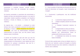 GUIA DO APRENDIZ
EDGARD ARMOND
Página
38 de 123
(Pregue o Evangelho em Todo Tempo. Se Precisar Use Palavras.)
propriamente a condições pessoais, servindo também,
futuramente, como meio de comparação dos progressos
realizados.
Em havendo necessidade, os aprendizes são encaminhados a
trabalhos da Casa, para atendimentos pessoais, e nos casos de
mediunidade, recebem assistência competente, com frequência
facultativa à Escola de Médiuns, ou Cursos de Triagem
mediúnica.
No segundo grau — de servidor — prosseguem as aulas
teóricas, mas o aluno, já adaptado e possuidor de noções gerais
da Doutrina, é levado a práticas obrigatórias de serviços aos
semelhantes, com início de testemunhações evangélicas,
preferentemente na própria Casa, que lhes oferece campo
bastante amplo e diversificado,
O servidor tem faculdade de optar pelo setor que mais lhe
agrade, conquanto seja levado a servir em todos, para
complementação de conhecimentos e maior aptidão para servir
futuramente em quaisquer circunstâncias, seja qual for o
problema com o qual se defrontar.
GUIA DO APRENDIZ
EDGARD ARMOND
Página
87 de 123
(Pregue o Evangelho em Todo Tempo. Se Precisar Use Palavras.)
P — Como consolidar a Fraternidade dos Discípulos de Jesus e a
Escola de Aprendizes do Evangelho, bases fundamentais da
iniciação?
R — Conservando e aperfeiçoando, mas não modificando
levianamente:
A. a característica religiosa predominante;
B. a filiação evangélica operante não somente
interpretativa;
C. a finalidade fundamental redentora do
trabalho;
D. a obrigatoriedade do esforço de reforma;
E. a formação cuidadosa de expositores e
dirigentes que, preferentemente, devem ter
passado pelos mesmos graus de acesso;
F. a multiplicação das escolas nas mesmas
bases e finalidades.
Se isso for feito, grandes serão os frutos do trabalho comum e o
Brasil virá a ser, realmente, a pátria do Evangelho e a Doutrina
dos Espíritos alcançará seus alvos redentores, configurados no
binômio: amor e sabedoria.
 