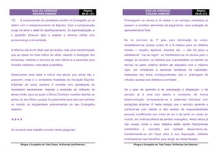 GUIA DO APRENDIZ
EDGARD ARMOND
Página
86 de 123
(Pregue o Evangelho em Todo Tempo. Se Precisar Use Palavras.)
15) A compreensão do verdadeiro sentido do Evangelho só se
obtém com o amadurecimento do Espírito. Com a compreensão
surge na alma o ideal do aperfeiçoamento, da espiritualização, e
o aprendiz torna-se apto a realizar a reforma íntima com
perseverança e sinceridade.
A reforma não é um título que se receba, mas uma transformação
que se opera no mais íntimo da alma, visando a libertação dos
tormentos, misérias e temores da vida inferior e a ascensão para
mundos melhores, mais altos e perfeitos.
Desenvolver esse ideal e criá-lo nas almas que ainda não o
possuem, essa é a verdadeira finalidade da Iniciação Espírita.
Entender de outra maneira é cometer erro paralisante do
movimento ascensional, retardar a evolução de milhares de
almas irmãs, para as quais o Divino Condutor mantém abertas as
portas do seu Reino; porque foi justamente para isso que semeou
no mundo os insuperáveis ensinamentos do seu Evangelho
redentor.
❖❖❖❖
Ao encerrar este trabalho convém ainda perguntar:
GUIA DO APRENDIZ
EDGARD ARMOND
Página
39 de 123
(Pregue o Evangelho em Todo Tempo. Se Precisar Use Palavras.)
Prosseguem os temas e os testes e os serviços prestados já
passam a constituir elementos de julgamento, para avaliação de
aproveitamento final.
Se no currículo do 1º grau para eliminação de vícios,
estabelecem-se prazos curtos (6 a 8 meses) para os defeitos
morais — orgulho, egoísmo, avareza, etc. — não há prazo a
estabelecer; “via de regra”, ao transferirem-se os alunos para o
estágio de servidor, os defeitos que impossibilitem as tarefas do
serviço no plano coletivo devem ser atacados com o máximo
rigor, em constantes e assíduas tentativas de repressão,
realizadas nas áreas correspondentes, isto é, praticagem de
virtudes opostas aos defeitos a combater.
Se o grau de aprendiz é de preparação e adaptação, o de
servidor já é uma luta aberta e constante, de franca
testemunhaçâo, enriquecendo-se a caderneta individual com
anotações próprias. E neste estágio que o servidor aprende a
conduzir-se com retidão e alto sentido de responsabilidade
pessoal, modificando seu modo de ver e de sentir as coisas do
mundo, em vivência efetiva de sentido evangélico. Nesta altura já
não possui vícios e seus defeitos estão sendo francamente
combatidos e vencidos; sua vontade desenvolveu-se,
transformando-se em força ativa à sua disposição, utilizada
livremente em seu benefício para atingir as metas fixadas.
 