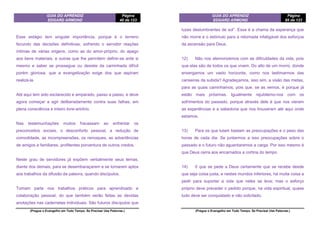 GUIA DO APRENDIZ
EDGARD ARMOND
Página
40 de 123
(Pregue o Evangelho em Todo Tempo. Se Precisar Use Palavras.)
Esse estágio tem singular importância, porque é o terreno
fecundo das decisões definitivas, sofrendo o servidor reações
íntimas de várias origens, como as do amor-próprio, do apego
aos bens materiais, e outras que lhe permitem definir-se ante si
mesmo e saber se prossegue ou desiste da caminhada difícil
porém gloriosa, que a evangelização exige dos que aspiram
realizá-la.
Até aqui tem sido esclarecido e amparado, passo a passo, e deve
agora começar a agir deliberadamente contra suas falhas, em
plena consciência e inteiro livre-arbítrio.
Nas testemunhações muitos fracassam ao enfrentar os
preconceitos sociais, o desconforto pessoal, a redução de
comodidade, as incompreensões, os remoques, as advertências
de amigos e familiares, profitentes porventura de outros credos.
Neste grau de servidores já expõem verbalmente seus temas,
diante dos demais, para se desembaraçarem e se tomarem aptos
aos trabalhos da difusão da palavra, quando discípulos.
Tomam parte nos trabalhos práticos para aprendizado e
colaboração pessoal, do que também serão feitas as devidas
anotações nas cadernetas individuais. São futuros discípulos que
GUIA DO APRENDIZ
EDGARD ARMOND
Página
85 de 123
(Pregue o Evangelho em Todo Tempo. Se Precisar Use Palavras.)
luzes deslumbrantes de sol”. Essa é a chama da esperança que
não morre e o estímulo para a retomada infatigável dos esforços
da ascensão para Deus.
12) Não nos atemorizemos com as dificuldades da vida, pois
que elas são de todos os que vivem. Do alto de um morro, donde
enxergamos um vasto horizonte, como nos lastimarmos das
canseiras da subida? Agradeçamos, isso sim, a visão das metas,
para as quais caminhamos, pois que, se as vemos, é porque já
estão mais próximas. Igualmente rejubilemo-nos com os
sofrimentos do passado, porque através dele é que nos vieram
as experiências e a sabedoria que nos trouxeram até aqui onde
estamos.
13) Para os que lutam bastam as preocupações e o peso das
horas de cada dia. Se juntarmos a isso preocupações sobre o
passado e o futuro não aguentaremos a carga. Por isso mesmo é
que Deus cerra aos encarnados a cortina do tempo.
14) 0 que se pede a Deus certamente que se recebe desde
que seja coisa justa, e nestes mundos inferiores, há muita coisa a
pedir para suportar a vida que neles se leva; mas o esforço
próprio deve preceder o pedido porque, na vida espiritual, quase
tudo deve ser conquistado e não solicitado.
 