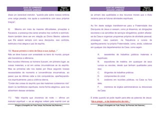 GUIA DO APRENDIZ
EDGARD ARMOND
Página
84 de 123
(Pregue o Evangelho em Todo Tempo. Se Precisar Use Palavras.)
disse um venerável instrutor, “quando põe sobre nossos ombros
uma carga pesada, nos ajuda a sustentá-la com seus próprios
braços”.
9) Mesmo em meio às maiores dificuldades, privações e
fracassos, a presença dos seres amados traz conforto e estímulo.
Assim também deve ser em relação ao Divino Mestre: sabendo
que Ele estará sempre com seus discípulos, isso conforta,
estimula e traz alegria e paz de espírito.
10) “Buscai primeiro o reino de Deus e sua Justiça..."
Não se deve buscar com ansiedade os bens do mundo, porque
são transitórios e efêmeros.
Nos mundos inferiores os homens buscam, em primeiro lugar, as
coisas materiais, e só em certas circunstâncias as do espírito.
Mas as primeiras são nos dadas por Deus segundo nossas
necessidades de momento e conveniências encarnativas, ao
passo que às últimas cabe a nós conquistá-las, aperfeiçoando-
nos espiritualmente, para a vivência eterna.
“Cuidai das coisas do espírito que das materiais cuidaremos nós”
dizem os benfeitores espirituais, duma forma alegórica, para nos
advertirem dessas verdades.
11) “Não importa que choremos de noite — afirma um
instrutor espiritual — se as alegrias voltam pela manhã com as
GUIA DO APRENDIZ
EDGARD ARMOND
Página
41 de 123
(Pregue o Evangelho em Todo Tempo. Se Precisar Use Palavras.)
se armam das qualidades e dos recursos morais que o título
reclama para as futuras atividades espirituais.
Ao fim deste estágio transferem-se para a Fraternidade dos
Discípulos de Jesus e cessam, como já dissemos, as obrigações
escolares e as servidões de serviços obrigatórios; podem afastar-
se da Casa e organizar programas próprios de atividade pessoal;
prosseguir, caso queiram, na frequência a cursos de
aperfeiçoamento na própria Fraternidade, como, ainda, colaborar
em qualquer dos departamentos da Casa, como sejam:
A. assistentes de trabalhos públicos materiais e
espirituais;
B. expositores de matéria, em quaisquer de seus
cursos ou escolas, desde que tenham qualidades para
isso;
C. dirigentes de trabalhos práticos;
D. componentes do coral;
E. oradores em reuniões públicas, na Casa ou fora
dela;
F. membros de órgãos administrativos ou direcionais
da Casa.
E então quando se pode repetir para eles as palavras de Jesus:
“Ide e pregai... e dai testemunho de mim...”
 