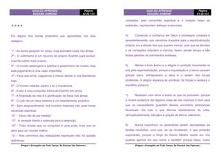 GUIA DO APRENDIZ
EDGARD ARMOND
Página
42 de 123
(Pregue o Evangelho em Todo Tempo. Se Precisar Use Palavras.)
❖❖❖❖
Eis alguns dos temas propostos aos aprendizes nos dois
estágios:
1º - As dores sangram no corpo, mas acendem luzes nas almas.
2º - O sofrimento é um recurso do próprio Espírito para evoluir,
mas há outros mais suaves.
3º - O mundo desengana e justifica o pessimismo de muitos; mas
este julgamento é uma visão imperfeita.
4º - Face aos erros, paguemos o tributo devido e nos libertemos
logo.
5º - O homem retarda, porém a lei o impulsiona.
6º - A paz é uma conquista íntima do Espírito em prova.
7º - A finalidade da vida é a glorificação de Deus nas almas.
8º - O culto de um deus exterior é um retardamento evolutivo.
9º - Sem desprendimento dos mundos materiais não pode haver
ascensão espiritual.
10° - “Deus não dá por medida”.
11º - A verdade liberta e estimula para a redenção.
12º - Toda virtude que se conquista é uma porta nova que se
abre para um mundo melhor.
13° - Nos caminhos das realizações espirituais não há quedas
definitivas.
GUIA DO APRENDIZ
EDGARD ARMOND
Página
83 de 123
(Pregue o Evangelho em Todo Tempo. Se Precisar Use Palavras.)
constante, pela comunhão espiritual e o coração limpo de
maldades, representam defesas invencíveis.
5) Conservar a confiança em Deus e prosseguir corajosa e
persistentemente, nos caminhos traçados para a espiritualização
própria, eis a atitude dos que querem vencer, pois que as dúvidas
e as vacilações retardam a marcha, fazem perder tempo e são
fontes perenes de sofrimentos evitáveis.
6) Manter o bom ânimo e a alegria é condição importante na
luta pela espiritualização, porque a inquietação e o temor causam
grande dano, enfraquecem a alma e a isolam das forças
protetoras. A alegria espanca as sombras, dá forças e restaura o
equilíbrio psíquico.
7) Recebam com amor a todos os que os procurem, porque
a muitos podemos dar alguma coisa de nós mesmos e bom será
que os necessitados guardem desses encontros lembranças
favoráveis. De tudo o que dermos receberemos de volta,
centuplicadamente, bênçãos e graças de eterno valimento.
8) Nunca suponham os aprendizes serem demasiadas as
tarefas recebidas, pois que, se as receberam, é que poderão
suportá-las, porque a força do Divino Mestre reside em nós
quando agimos em seu nome e também porque Deus, como
 