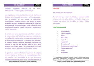 GUIA DO APRENDIZ
EDGARD ARMOND
Página
80 de 123
(Pregue o Evangelho em Todo Tempo. Se Precisar Use Palavras.)
Evangelho, prometendo dedicar-se daí por diante,
definitivamente, à sua propagação e testemunhação.
Isso obrigará os servidores a um desdobramento de programas e
atividades com uma atuação permanente e definitiva, para a qual,
aliás, já possuem um bom cabedal de experiências,
conhecimentos e condições íntimas. A essa altura já se fizeram
verdadeiros espíritas e verdadeiros cristãos, podendo contar com
amplas aberturas no Plano Espiritual e auxílio poderoso da parte
dos benfeitores espirituais, que lhes custodiaram e ampararam os
esforços realizadores.
Se, em todo esse tempo de aprendizado, puder haver o concurso
de médiuns, tudo será facilitado, principalmente o intercâmbio
com os Espíritos desencarnados, com os protetores espirituais e
os atendimentos de necessitados — desde que, bem entendido,
os médiuns possuam realmente qualidades inspiradoras de
confiança, o que pode ser verificado, desde o início, pelos
resultados do trabalho deles e as consequências que dele
decorrerem, pois que pelos frutos se conhecem as árvores.
Se, porventura, surgirem dificuldades insuperáveis de soluções
por conta própria, ou não tiverem os interessados capacidade
para organizar sua autoiniciação, é de todo conveniente
solicitarem, pessoalmente ou por escrito, instruções a escolas já
GUIA DO APRENDIZ
EDGARD ARMOND
Página
45 de 123
(Pregue o Evangelho em Todo Tempo. Se Precisar Use Palavras.)
OS TESTES
1
Em princípio e fim de cada estágio.
No primeiro grau visam identificações pessoais: caráter,
temperamento, inclinações, defeitos e verificações das primeiras
reações aos esforços de eliminações de vícios e hábitos
perniciosos.
Teste Do Primeiro Grau
 Fumava antes?
 Deixou de fumar?
 Bebia?
 Bebe ainda?
 Jogava?
 Joga ainda?
 É maledicente?
 Cultiva companhias inferiores?
 Frequenta esportes?
 Quais?
 E torcedor?
1
Os testes adotados no programa da Aliança Espírita Evangélica foram revistos
e atualizados conforme consta no capítulo 3 do livro Vivência do Espiritismo
Religioso, da Editora Aliança. (Nota da Editora)
 