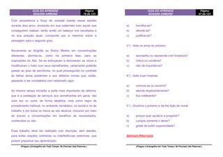 GUIA DO APRENDIZ
EDGARD ARMOND
Página
78 de 123
(Pregue o Evangelho em Todo Tempo. Se Precisar Use Palavras.)
Com persistência e força de vontade lutarão nesse sentido
durante dois anos, anotando em sua caderneta tudo aquilo que
conseguirem realizar; darão então um balanço nos resultados e
na sua posição atual, concluindo por si mesmos sobre a
passagem para o segundo grau.
Novamente se dirigirão ao Divino Mestre em concentrações
diferentes, abrindo-se, como na primeira fase, para as
inspirações do Alto. Se se esforçaram e eliminaram os vícios e
modificaram o trato com seus semelhantes, certamente poderão
passar ao grau de servidores, no qual prosseguirão no combate
às falhas ainda existentes e aos defeitos morais que, então,
passarão a ser combatidos com redobrado vigor.
Ao mesmo tempo iniciarão a parte mais importante da reforma,
que é a prestação de serviços aos semelhantes em geral, não
uma vez ou outra, de forma aleatória, mas como regra de
procedimento habitual, no ambiente doméstico, no social e no de
trabalho e por todos os meios ao seu alcance, inclusive por meio
de preces e concentrações em benefício de necessitados,
conhecidos ou não.
Esse trabalho deve ser realizado com discrição, sem alardes,
para evitar reações contrárias ou interferências exteriores, que
podem prejudicar seu aprendizado.
GUIA DO APRENDIZ
EDGARD ARMOND
Página
47 de 123
(Pregue o Evangelho em Todo Tempo. Se Precisar Use Palavras.)
a) humilha-se?
b) ofende-se?
c) justifica-se?
3°) - Ante os erros do próximo:
a) aconselha ou repreende com brandura?
b) critica ou condena?
c) não dá importância?
4°) - Ante suas misérias:
a) comove-se ou socorre?
b) atende displicentemente?
c) fica indiferente?
5°) - Doutrina o próximo e dá-lhe lição de moral :
a) porque quer ajudá-lo a progredir?
b) cumpre somente o dever?
c) gosta de exibir superioridade?
SERVIÇOS PRESTADOS
 
