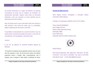 GUIA DO APRENDIZ
EDGARD ARMOND
Página
120 de 123
(Pregue o Evangelho em Todo Tempo. Se Precisar Use Palavras.)
Os acordes harmoniosos do “Largo” de Haendel e as palavras
comovedoras da prece que foi cantada, me trouxeram um
extraordinário bem-estar, calaram muito fundo na minh’alma
atribulada e creio que marcaram os novos caminhos que eu
deveria percorrer daí em diante.
Hoje, do homem que fui, pouco mais resta. Achei meu caminho e
nele encontrei o que nunca tive antes, que é a consolação,
alegria e esperança de vida melhor e mais feliz”.
O que faltava a esse aprendiz era o que ele encontrou e que, da
mesma forma, encontra todo aquele que busca o rumo certo da
vida espiritual, com honestidade, e permanece nele.
❖❖❖❖
E por fim, as palavras do venerável benfeitor Bezerra de
Menezes:
“O iniciante em qualquer escola espiritual caminha como se seus
pés não tocassem o solo, de tal forma tem postos nas esferas
superiores mente e coração. Mas, invariavelmente, vem a
tropeçar, pois a ninguém é dado atingir a perfeição de súbito,
GUIA DO APRENDIZ
EDGARD ARMOND
Página
5 de 123
(Pregue o Evangelho em Todo Tempo. Se Precisar Use Palavras.)
INFORMAÇÕES BIBLIOGRAFICAS
Série Edgard Armond, mensagens e instruções direitos
reservados: Editora Aliança.
6ª edição, 2ª reimpressão, set/2003, do 26° ao 35° milheiro.
Título: GUIA DO APRENDIZ.
Autor: Edgard Armond.
Revisor: Maria Aparecida Amaral.
Editoração: MMS.
Capa: Elifas Alves.
Impressão: Book RJ Gráfica e Editora Ltda.
Editora Aliança
Rua Francisca Miquelina, 259 - Bela Vista - São Paulo - SP CEP
01316-000 - Fone: (0xx11) 3105-5894 - Fax: (0xx11) 3107-9704
www.alianca.org.br e-mail: alianca@alianca.org.br
 
