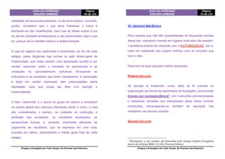 GUIA DO APRENDIZ
EDGARD ARMOND
Página
50 de 123
(Pregue o Evangelho em Todo Tempo. Se Precisar Use Palavras.)
satisfação de escrúpulos pessoais, ou de amor-próprio, convindo,
porém, considerar que o que deve interessar a todos é
libertarem-se das imperfeições, para que as almas surjam à luz
do dia em claridade enobrecedora e não dissimularem seja o que
for, porque isso é também esforço e testemunhação.
O que se registra nas cadernetas é examinado, ao fim de cada
estágio, pelos dirigentes das turmas ou pelo diretor-geral da
Fraternidade, que nelas exaram uma apreciação sucinta e em
caráter reservado sobre o resultado do aprendizado e as
condições do aproveitamento individual, fornecendo as
indicações e os conselhos que forem necessários. A apreciação
é dada em caráter impessoal, sem preocupações sobre
identidade, para que possa ser feita com isenção e
imparcialidade.
O item “caderneta” é o quinto do grupo de valores a considerar
no exame global dos esforços individuais desde o início, e nela
são considerados: o esmero, os cuidados na confecção, a
perfeição das anotações, os resultados alcançados, as
perspectivas futuras; é, portanto, importante elemento de
julgamento de resultados, que se expressa em uma nota,
exarada por último, antecedendo a média geral final de cada
estágio.
GUIA DO APRENDIZ
EDGARD ARMOND
Página
75 de 123
(Pregue o Evangelho em Todo Tempo. Se Precisar Use Palavras.)
10 - INICIAÇÃO SEM ESCOLA
Para aqueles que não têm possibilidades de frequentar escolas
desse tipo, sobretudo vivendo em lugares onde elas não existem,
o problema poderá ser resolvido com a AUTOINICIAÇAO, isto é,
cada um realizando seu próprio esforço com os recursos que
tiver à mão.
Para isso há duas soluções melhor aplicáveis:
PRIMEIRA SOLUÇÃO
As escolas já existentes, como, aliás, já foi previsto na
organização da Escola de Aprendizes do Evangelho, promoverão
Cursos por correspondência3
, com instruções pormenorizadas
e metódicas, enviadas aos interessados pelos meios normais
conhecidos, encarregando-se também da apuração dos
resultados nas épocas próprias.
SEGUNDA SOLUÇÃO
3
Informações a este respeito são fornecidas pela Aliança Espírita Evangélica
através do telefone 0800-110 164. (Nota da Editora)
 