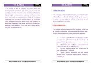 GUIA DO APRENDIZ
EDGARD ARMOND
Página
74 de 123
(Pregue o Evangelho em Todo Tempo. Se Precisar Use Palavras.)
E, ao chegar ao fim do caminho, ao termo desta atual
encarnação bem aproveitada, após tantas lutas, é natural que,
assim transformados, muito mais fortes, decididos, confiantes nas
próprias forças e na assistência poderosa que lhes vem dos
planos invisíveis, terão conseguido, enfim, libertar-se dos mundos
probatórios, onde dominam os valores negativos da animalidade
inferior que por tantos séculos os dominaram, mas que agora, se
os resgates do passado foram feitos, se encontrarão vencidos e
relegados ao esquecimento, substituídos pelas luzes do saber e
pela glória de serem discípulos.
GUIA DO APRENDIZ
EDGARD ARMOND
Página
51 de 123
(Pregue o Evangelho em Todo Tempo. Se Precisar Use Palavras.)
7 - CRÍTICAS AO SISTEMA
Este sistema e os métodos adotados para a reforma íntima, têm
dado resultados positivos e recebido aceitação geral; mas, como
é natural, mereceu algumas críticas e aproveitamos esta
oportunidade para comentá-las.
A CADERNETA INDIVIDUAL
E um precioso recurso de autocontrole de dirigentes. Não se trata
de processo confessional, incompatível com a liberdade que a
Doutrina assegura a todos e apresenta inúmeras vantagens:
A. Estimula o aprendiz e o acostuma a auto-exames
periódicos para o desenvolvimento de capacidade e de
responsabilidade pessoal;
B. Ajuda a combater o orgulho e os preconceitos de
inferioridade, que são sempre inibitórios;
C. Alimenta a autoconfiança, pelo conhecimento de
suas possibilidades e limitações.
D. Ajuda a adquirir humildade, uma das maiores
virtudes cristãs, capacidade de transigência, tolerância e
subordinação;
 
