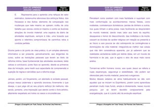 GUIA DO APRENDIZ
EDGARD ARMOND
Página
52 de 123
(Pregue o Evangelho em Todo Tempo. Se Precisar Use Palavras.)
E. Representa para o aprendiz uma relíquia de valor
estimativo, testemunha silenciosa dos esforços feitos, dos
fracassos e dos êxitos; elemento de comparação nas
mudanças que nele mesmo se operam; troféu de uma
batalha que venceu contra si mesmo e contra as ilusórias
atrações do mundo material; uma espécie de diário de
atividades espirituais, sempre à mão, uma bússola que
aponta e relembra compromissos de caminhos retos e
conduta perfeita.
Doutra parte e do ponto de vista prático, é um simples elemento
informativo a ser presente, periodicamente, aos dirigentes do
curso, sobre as transições pessoais que levam ao êxito da
reforma íntima, base fundamental das atividades escolares; teste
valioso e conclusivo, posto face ao aprendiz, desde os primeiros
dias da iniciação, para medir sua capacidade de compreensão e
sujeição às regras e servidões que a reforma exige.
Jamais, porém, um forçamento, um atentado à vontade pessoal,
porque nessa caderneta o aprendiz escreveu livremente o que
deseja, o que julga útil ao seu próprio esforço de melhoria, não
sendo, portanto, uma imposição que atente contra o livre-arbítrio,
altamente respeitado em todos os casos e circunstâncias.
GUIA DO APRENDIZ
EDGARD ARMOND
Página
73 de 123
(Pregue o Evangelho em Todo Tempo. Se Precisar Use Palavras.)
Percebem como aceitam com mais facilidade e suportam com
mais conformação os acontecimentos menos felizes, como
moléstias, contratempos domésticos, perdas de dinheiro e outros,
nos quais tinham a alma presa; mais facilmente se desprendem
do mundo material, dando mais valor aos bens do espírito;
desaparece o temor do desconhecido, das moléstias e da morte;
cessam as dúvidas de caráter religioso em relação ao presente e
ao futuro e aos poucos se vão sobrepondo às contingências e
dominações da vida material, integrando-se melhor nas coisas
que não têm consistência aparente, por já saberem que as
realidades verdadeiras estão por detrás delas, em um mundo de
harmonia e de paz, que é agora o alvo de seus mais caros
anelos.
Tornam-se enfim homens novos, aos quais Jesus se referia e
cujas esperanças, segurança e estabilidade, não podem ser
oferecidas pelo mundo material, perecível e enganoso.
Muitos desses estados de alma habitualmente se dão com
aqueles que se iniciam no Espiritismo, porém como aprendizes
penetram muito mais fundo, ampla e diretamente, nesse mundo
psíquico, por se terem decidido corajosamente pela
evangelização, que é o ponto alto da evolução espiritual.
 