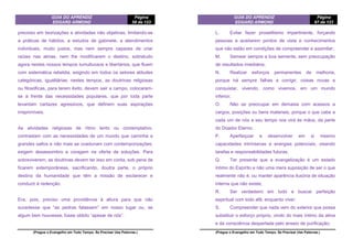 GUIA DO APRENDIZ
EDGARD ARMOND
Página
58 de 123
(Pregue o Evangelho em Todo Tempo. Se Precisar Use Palavras.)
precioso em teorizações e atividades não objetivas, limitando-se
a práticas de hábitos, a estudos de gabinete, a atendimentos
individuais, muito justos, mas nem sempre capazes de criar
raízes nas almas, nem lhe modificarem o destino, sobretudo
agora nestes nossos tempos tumultuosos e libertários, que fluem
com sistemática rebeldia, exigindo em todos os setores atitudes
categóricas, igualitárias; nestes tempos, as doutrinas religiosas
ou filosóficas, para terem êxito, devem sair a campo, colocarem-
se à frente das necessidades populares, que por toda parte
levantam cartazes agressivos, que definem suas aspirações
irreprimíveis.
As atividades religiosas de ritmo lento ou contemplativo,
contrastam com as necessidades de um mundo que caminha a
grandes saltos e não mais se coadunam com contemporizações;
exigem desassombro e coragem na oferta de soluções. Para
sobreviverem, as doutrinas devem ter isso em conta, sob pena de
ficarem extemporâneas, sacrificando, doutra parte, o próprio
destino da humanidade que têm a missão de esclarecer e
conduzir à redenção.
Era, pois, preciso uma providência à altura para que não
sucedesse que “as pedras falassem” em nosso lugar ou, se
algum bem houvesse, fosse obtido “apesar de nós”.
GUIA DO APRENDIZ
EDGARD ARMOND
Página
67 de 123
(Pregue o Evangelho em Todo Tempo. Se Precisar Use Palavras.)
L. Evitar fazer proselitismo impertinente, forçando
pessoas a aceitarem pontos de vista e conhecimentos
que não estão em condições de compreender e assimilar;
M. Semear sempre a boa semente, sem preocupação
de resultados imediatos;
N. Realizar esforços permanentes de melhoria,
porque há sempre falhas a corrigir, coisas novas a
conquistar, vivendo, como vivemos, em um mundo
inferior;
O. Não se preocupar em demasia com acessos a
cargos, posições ou bens materiais, porque o que cabe a
cada um de nós a seu tempo nos virá às mãos, da parte
do Doador Eterno;
P. Aperfeiçoar e desenvolver em si mesmo
capacidades intrínsecas e energias potenciais, visando
tarefas e responsabilidades futuras;
Q. Ter presente que a evangelização é um estado
íntimo do Espírito e não uma mera suposição de ser o que
realmente não é, ou manter aparência ilusória de situação
interna que não existe;
R. Ser verdadeiro em tudo e buscar perfeição
espiritual com todo afã, enquanto viver;
S. Compreender que nada vem do exterior que possa
substituir o esforço próprio, vindo do mais íntimo da alma
e da consciência despertada pelo anseio de purificação;
 