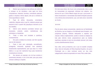GUIA DO APRENDIZ
EDGARD ARMOND
Página
66 de 123
(Pregue o Evangelho em Todo Tempo. Se Precisar Use Palavras.)
E. Manter rigor progressivo nos esforços de melhoria,
a começar no lar doméstico, onde agirá de forma
compreensiva, tolerante, bondosa, controlando palavras,
gestos e impulsos menos dignos, até que a conduta se
tome espontânea e natural;
F. Fugir de atritos, discussões, comentários
malévolos, disputas sobre o que for, cedendo sempre que
possível a tudo o quanto não prejudique a terceiros ou ao
seu trabalho;
G. Intervir como elemento conciliador sempre que
necessário, evitando, porém, interferências não
solicitadas ou impositivas;
H. Tratar a todos com bondade e paciência,
invariavelmente;
I. Ser justo e enaltecer as virtudes, sem ferir aqueles
que as não possuem;
J. Fazer o bem sem ostentação, aconselhando,
protegendo, ensinando, ajudando, mas sobretudo
esclarecendo espiritualmente, pois que essa é a maior
dádiva e a que tem realmente força para transformar
moralmente os homens;
K. Ser sempre um exemplo vivo de boa conduta e
sentimentos elevados, no lar e fora dele, para que possa
merecer confiança e respeito;
GUIA DO APRENDIZ
EDGARD ARMOND
Página
59 de 123
(Pregue o Evangelho em Todo Tempo. Se Precisar Use Palavras.)
Em todo esse tempo não houve uma compreensão clara e justa
da necessidade de preparação individual dos adeptos, nos
termos em que o Divino Mestre exigia dos que o procuravam, a
todos encarecendo a necessidade das testemunhações pessoais
e da vivência dos ensinamentos, que, com tanto amor, transmitia
ao mundo.
❖❖❖❖
Pois foi dentro dessa compreensão, valendo-nos da flexibilidade
da Doutrina, que se imaginou e foi efetivada essa Iniciação, com
programas próprios, métodos adequados e originais que
visavam, direta e objetivamente, auxiliar e orientar os adeptos na
luta pela reforma moral, preparando-se para as tarefas
espirituais, previstas no seio da comunidade nacional, com vistas
a outros desdobramentos futuros.
Isso, aliás, como já dissemos, era o que na ocasião competia
fazer, face às instruções do Plano Espiritual Superior, do qual a
Federação era e deve continuar sendo um dos mais
categorizados canais de expressão em nosso País e além dele...
 