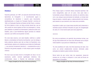 GUIA DO APRENDIZ
EDGARD ARMOND
Página
6 de 123
(Pregue o Evangelho em Todo Tempo. Se Precisar Use Palavras.)
PREÂMBULO
Havendo publicado, em 1967, um opúsculo denominado Para os
Aprendizes do Evangelho — e reconhecendo agora a
conveniência de desdobrar o assunto para documentar,
detalhadamente, a criação da “Iniciação Espírita”, ocorrida em
1950, na Federação Espírita do Estado de São Paulo, e orientar,
de forma objetiva e clara, as várias escolas desse tipo, que se
vêm criando em vários lugares do País e do estrangeiro, e, ainda,
para satisfazer os pedidos de interessados, publicamos este novo
trabalho, para o qual transferimos alguns períodos do referido
opúsculo, que melhor se enquadram no texto.
Por outro lado visamos, com este trabalho, reafirmar o caráter
liberal e universalista da Doutrina dos Espíritos, que nos obriga a
todos estarmos atentos para não se fazer do Espiritismo uma
seita fechada, adstrita com intolerância aos limites da Codificação
— seu precioso fundamento estrutural — considerando-se que a
Doutrina é de grande projeção, e muito ampla e geral vinculação
cósmica.
Por isso é que sua base moral é o Evangelho de Jesus, na sua
expressiva, porém, racional significação redentora, não
condicionada. Jesus, o Espírito de sublimada condição,
GUIA DO APRENDIZ
EDGARD ARMOND
Página
119 de 123
(Pregue o Evangelho em Todo Tempo. Se Precisar Use Palavras.)
Pois chegou agora o momento dessa conquista espiritual, não
como antigamente, para um só povo, mas para toda a
humanidade; porque o Messias veio, apontou os caminhos, selou
com o seu sangue suas promessas de redenção, um tempo bem
longo já passou, restando agora o selecionamento dos homens,
para separar os que merecem viver nesse reino prometido.
Importante é saber que a base dessa escolha será justamente a
claridade própria individual indicadora do grau de evangelização
de cada um. E não haverá apelo para esse julgamento.
❖❖❖❖
Eis como se expressou um aprendiz das primeiras turmas, que
dá aqui forte testemunho em favor das afirmativas que se fazem
neste trabalho e que pode ser multiplicado por milhares:
“Eu não acreditava em nada, não tinha esperança de nada, vivia
como um animal simplesmente racional, dominado pelas
ambições da matéria e pelos instintos inferiores.
Numa tarde de que nunca mais me esquecerei, deixei-me
arrastar por um amigo e compareci a uma aula da Escola de
Aprendizes do Evangelho.
 