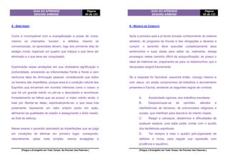 GUIA DO APRENDIZ
EDGARD ARMOND
Página
60 de 123
(Pregue o Evangelho em Todo Tempo. Se Precisar Use Palavras.)
8 - DIRETRIZES
Como é incompatível com a evangelização a posse de vícios,
mesmo os chamados “sociais”, e defeitos, mesmo os
convencionais, os aprendizes devem, logo aos primeiros dias do
estágio inicial, organizar um quadro que indique o que deve ser
eliminado e o que deve ser conquistado.
Examinarão essas anotações em sua verdadeira significação e
profundidade, encarando as inferioridades frente a frente e sem
nenhuma ideia de diminuição pessoal, considerando que todos
os homens são imperfeitos, porque essa é a condição natural dos
Espíritos que encarnam em mundos inferiores como o nosso; e
que há um grande mérito no pôr-se a descoberto e reconhecer
honestamente as falhas que se possui; e maior mérito ainda, o
lutar por libertar-se delas, espiritualizando-se; e que essa luta
justamente representa um valor próprio posto em ação,
afirmando as qualidades do lutador e assegurando o êxito visado,
ao final do esforço.
Nesse exame o aprendiz assinalará as imperfeições que se julga
em condições de eliminar em primeiro lugar, começando,
naturalmente, pelas mais simples, menos arraigadas à
GUIA DO APRENDIZ
EDGARD ARMOND
Página
65 de 123
(Pregue o Evangelho em Todo Tempo. Se Precisar Use Palavras.)
9 - REGRAS DE CONDUTA
Após a primeira aula e já tendo tomado conhecimento do sistema
adotado, do programa da Escola e das obrigações e deveres a
cumprir, o aprendiz deve auscultar cuidadosamente seus
sentimentos e suas ideias para saber se, realmente, deseja
prosseguir nesse caminho difícil da autopurificação; se possui o
ideal de melhorar-se, preparando-se para os testemunhos que o
discipulado exigirá futuramente.
Se a resposta for favorável, assumirá então, consigo mesmo e
com Jesus, um amplo compromisso de trabalhos e devotamento
presentes e futuros, anotando as seguintes regras de conduta:
A. Assiduidade rigorosa, aos trabalhos escolares;
B. Despreocupar-se de opiniões, atitudes e
interferências de terceiros; de preconceitos religiosos e
sociais, que interfiram para desviá-lo do intento visado;
C. Reagir a cansaços, desânimos e dificuldades de
qualquer espécie, pois sabe poder contar com o auxílio
dos benfeitores espirituais;
D. Ter sempre à vista o quadro pré-organizado de
defeitos e vícios, para regular sua repressão com
prudência e equilíbrio;
 