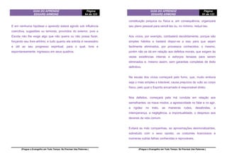 GUIA DO APRENDIZ
EDGARD ARMOND
Página
64 de 123
(Pregue o Evangelho em Todo Tempo. Se Precisar Use Palavras.)
E em nenhuma hipótese o aprendiz estará agindo sob influência
coercitiva, sugestões ou temores, provindos do exterior, pois a
Escola não lhe exige algo que não queira ou não possa fazer,
forçando seu livre-arbítrio; e tudo quanto ela solicita é necessário
e útil ao seu progresso espiritual, para o qual, livre e
espontaneamente, ingressou em seus quadros.
GUIA DO APRENDIZ
EDGARD ARMOND
Página
61 de 123
(Pregue o Evangelho em Todo Tempo. Se Precisar Use Palavras.)
constituição psíquica ou física e, em consequência, organizará
seu plano pessoal para vencê-las ou, no mínimo, reduzi-las.
Aos vícios, por exemplo, combaterá decididamente, porque são
simples hábitos e bastará dispor-se a isso para que sejam
facilmente eliminados, por processos conhecidos; o mesmo,
porém não se dá em relação aos defeitos morais, que exigem às
vezes existências inteiras e esforços tenazes para serem
eliminados e, mesmo assim, sem garantias completas de êxito
definitivo.
Na escala dos vícios começará pelo fumo, que, muito embora
seja o mais simples e tolerável, causa prejuízos de vulto ao corpo
físico, pelo qual o Espírito encarnado é responsável direto.
Nos defeitos, começará pela má conduta em relação aos
semelhantes: os maus modos, a agressividade no falar e no agir,
a rigidez no trato, as maneiras rudes, desabridas, a
intemperança, a negligência, a impontualidade, o desprezo aos
deveres da vida comum.
Evitará as más companhias, as aproximações desmoralizantes,
sobretudo com o sexo oposto, os costumes licenciosos e
inúmeras outras falhas conhecidas e reprováveis.
 