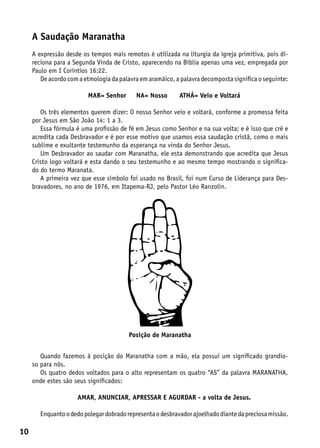 A Saudação Maranatha
     A expressão desde os tempos mais remotos é utilizada na liturgia da igreja primitiva, pois di-
     reciona para a Segunda Vinda de Cristo, aparecendo na Bíblia apenas uma vez, empregada por
     Paulo em I Coríntios 16:22.
        De acordo com a etmologia da palavra em aramáico, a palavra decomposta significa o seguinte:

                         MAR= Senhor       NA= Nosso        ATHÁ= Veio e Voltará

        Os três elementos querem dizer: O nosso Senhor veio e voltará, conforme a promessa feita
     por Jesus em São João 14: 1 a 3.
        Essa fórmula é uma profissão de fé em Jesus como Senhor e na sua volta; e é isso que crê e
     acredita cada Desbravador e é por esse motivo que usamos essa saudação cristã, como o mais
     sublime e exultante testemunho da esperança na vinda do Senhor Jesus.
        Um Desbravador ao saudar com Maranatha, ele esta demonstrando que acredita que Jesus
     Cristo logo voltará e esta dando o seu testemunho e ao mesmo tempo mostrando o significa-
     do do termo Maranata.
        A primeira vez que esse símbolo foi usado no Brasil, foi num Curso de Liderança para Des-
     bravadores, no ano de 1976, em Itapema-RJ, pelo Pastor Léo Ranzolin.




                                         Posição de Maranatha


        Quando fazemos à posição do Maranatha com a mão, ela possui um significado grandio-
     so para nós.
        Os quatro dedos voltados para o alto representam os quatro “AS” da palavra MARANATHA,
     onde estes são seus significados:

                     AMAR, ANUNCIAR, APRESSAR E AGURDAR - a volta de Jesus.

        Enquanto o dedo polegar dobrado representa o desbravador ajoelhado diante da preciosa missão.

10
 