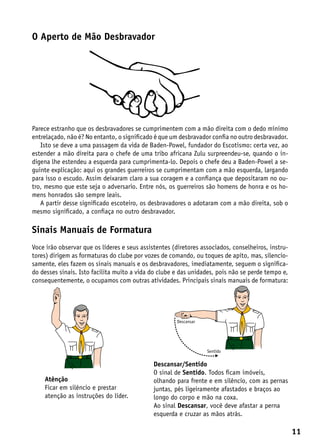 O Aperto de Mão Desbravador




Parece estranho que os desbravadores se cumprimentem com a mão direita com o dedo mínimo
entrelaçado, não é? No entanto, o significado é que um desbravador confia no outro desbravador.
   Isto se deve a uma passagem da vida de Baden-Powel, fundador do Escotismo: certa vez, ao
estender a mão direita para o chefe de uma tribo africana Zulu surpreendeu-se, quando o in-
digena lhe estendeu a esquerda para cumprimenta-lo. Depois o chefe deu a Baden-Powel a se-
guinte explicação: aqui os grandes guerreiros se cumprimentam com a mão esquerda, largando
para isso o escudo. Assim deixaram claro a sua coragem e a confiança que depositaram no ou-
tro, mesmo que este seja o adversario. Entre nós, os guerreiros são homens de honra e os ho-
mens honrados são sempre leais.
   A partir desse significado escoteiro, os desbravadores o adotaram com a mão direita, sob o
mesmo significado, a confiaça no outro desbravador.

Sinais Manuais de Formatura
Voce irão observar que os líderes e seus assistentes (diretores associados, conselheiros, instru-
tores) dirigem as formaturas do clube por vozes de comando, ou toques de apito, mas, silencio-
samente, eles fazem os sinais manuais e os desbravadores, imediatamente, seguem o significa-
do desses sinais. Isto facilita muito a vida do clube e das unidades, pois não se perde tempo e,
consequentemente, o ocupamos com outras atividades. Principais sinais manuais de formatura:




                                                      Descansar




                                                                  Sentido


                                              Descansar/Sentido
                                              O sinal de Sentido. Todos ficam imóveis,
    Atênção                                   olhando para frente e em silêncio, com as pernas
    Ficar em silêncio e prestar               juntas, pés ligeiramente afastados e braços ao
    atenção as instruções do líder.           longo do corpo e mão na coxa.
                                              Ao sinal Descansar, você deve afastar a perna
                                              esquerda e cruzar as mãos atrás.

                                                                                                    11
 