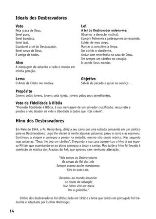 Ideais dos Desbravadores
     Voto                                             Lei
     Pela graça de Deus.                              A lei do Desbravador ordena-me:
     Serei puro.                                      Observar a devoção matinal.
     Serei bondoso.                                   Cumprir fielmente a parte que me corresponde.
     Serei leal.                                      Cuidar de meu corpo.
     Guardarei a lei do Desbravador.                  Manter a consciência limpa.
     Serei servo de Deus.                             Ser cortês e obediente.
     E amigo de todos.                                Andar com reverência na casa de Deus.
                                                      Ter sempre um cântico no coração.
     Alvo                                             Ir aonde Deus mandar.
     A mensagem do advento a todo o mundo em
     minha geração.

     Lema                                             Objetivo
     O Amor de Cristo me motiva.                      Salvar do pecado e guiar no serviço.

     Propósito
     Jovens pelos jovens, jovens pela igreja, jovens pelos seus semelhantes.

     Voto de Fidelidade à Bíblia
     “Prometo fidelidade à Bíblia, à sua mensagem de um salvador crucificado, ressurreto e
     prestes a vir; doador de vida e liberdade à todos que nEle crêem”.

     Hino dos Desbravadores
     Em Maio de 1949, o Pr. Henry Berg, dirigia seu carro por uma estrada pensando em um cântico
     para os Desbravadores. Logo lhe vieram à mente algumas palavras; parou o carro e as escreveu.
     Continuou a viagem e começou a pensar na melodia, mesmo não sendo músico. Mas segundo
     suas palavras: “Deus lhe deu um cântico”. Chegando a sua casa apresentou o hino à sua espo-
     sa Miriam que assentando-se ao piano começou a tocar e cantar. Mas tarde o hino foi levado à
     comissão de música dos Arautos do Rei, que aprovou sem nenhuma alteração.

                                     “Nós somos os Desbravadores
                                       Os servos do Rei dos reis
                                   Sempre avante assim marchamos
                                           Fies às suas Leis.

                                       Devemos ao mundo anunciar
                                           As novas da salvação
                                         Que Cristo virá em breve
                                             Dar o galardão.”

        O hino dos Desbravadores foi oficializado em 1952 e a letra que temos em português foi tra-
     duzida e adaptada por Isolina Waldvogel.

14
 