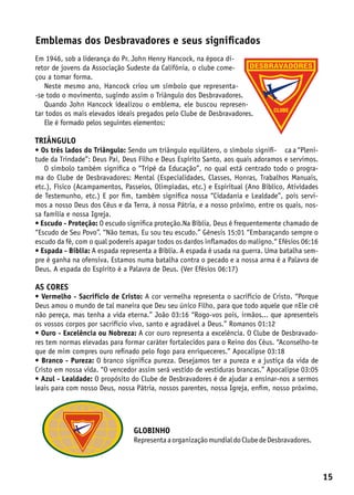 Emblemas dos Desbravadores e seus significados
Em 1946, sob a liderança do Pr. John Henry Hancock, na época di-
retor de jovens da Associação Sudeste da Califónia, o clube come-
çou a tomar forma.
   Neste mesmo ano, Hancock criou um símbolo que representa-
-se todo o movimento, sugindo assim o Triângulo dos Desbravadores.
   Quando John Hancock idealizou o emblema, ele buscou represen-
tar todos os mais elevados ideais pregados pelo Clube de Desbravadores.
   Ele é formado pelos seguintes elementos:

Triângulo
• Os três lados do Triângulo: Sendo um triângulo equilátero, o símbolo signifi- ca a “Pleni-
tude da Trindade”: Deus Pai, Deus Filho e Deus Espírito Santo, aos quais adoramos e servimos.
   O símbolo também significa o “Tripé da Educação”, no qual está centrado todo o progra-
ma do Clube de Desbravadores: Mental (Especialidades, Classes, Honras, Trabalhos Manuais,
etc.), Físico (Acampamentos, Passeios, Olimpíadas, etc.) e Espiritual (Ano Bíblico, Atividades
de Testemunho, etc.) E por fim, também significa nossa “Cidadania e Lealdade”, pois servi-
mos a nosso Deus dos Céus e da Terra, à nossa Pátria, e a nosso próximo, entre os quais, nos-
sa família e nossa Igreja.
• Escudo - Proteção: O escudo significa proteção.Na Bíblia, Deus é frequentemente chamado de
“Escudo de Seu Povo”. “Não temas, Eu sou teu escudo.” Gênesis 15:01 “Embaraçando sempre o
escudo da fé, com o qual podereis apagar todos os dardos inflamados do maligno.“ Efésios 06:16
• Espada - Bíblia: A espada representa a Bíblia. A espada é usada na guerra. Uma batalha sem-
pre é ganha na ofensiva. Estamos numa batalha contra o pecado e a nossa arma é a Palavra de
Deus. A espada do Espírito é a Palavra de Deus. (Ver Efésios 06:17)

As cores
• Vermelho - Sacrifício de Cristo: A cor vermelha representa o sacrifício de Cristo. “Porque
Deus amou o mundo de tal maneira que Deu seu único Filho, para que todo aquele que nEle crê
não pereça, mas tenha a vida eterna.” João 03:16 “Rogo-vos pois, irmãos... que apresenteis
os vossos corpos por sacrifício vivo, santo e agradável a Deus.” Romanos 01:12
• Ouro - Excelência ou Nobreza: A cor ouro representa a excelência. O Clube de Desbravado-
res tem normas elevadas para formar caráter fortalecidos para o Reino dos Céus. “Aconselho-te
que de mim compres ouro refinado pelo fogo para enriqueceres.” Apocalipse 03:18
• Branco - Pureza: O branco significa pureza. Desejamos ter a pureza e a justiça da vida de
Cristo em nossa vida. “O vencedor assim será vestido de vestiduras brancas.” Apocalipse 03:05
• Azul - Lealdade: O propósito do Clube de Desbravadores é de ajudar a ensinar-nos a sermos
leais para com nosso Deus, nossa Pátria, nossos parentes, nossa Igreja, enfim, nosso próximo.




                                globinho
                                Representa a organização mundial do Clube de Desbravadores.




                                                                                                 15
 