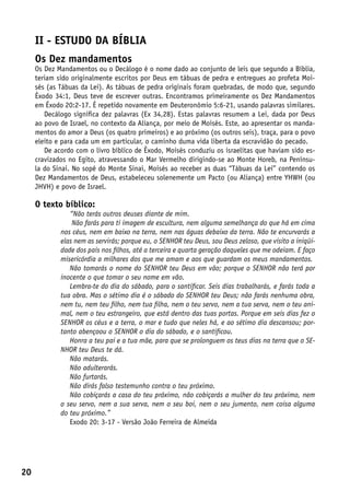 II - Estudo da bíblia
     Os Dez mandamentos
     Os Dez Mandamentos ou o Decálogo é o nome dado ao conjunto de leis que segundo a Bíblia,
     teriam sido originalmente escritos por Deus em tábuas de pedra e entregues ao profeta Moi-
     sés (as Tábuas da Lei). As tábuas de pedra originais foram quebradas, de modo que, segundo
     Êxodo 34:1, Deus teve de escrever outras. Encontramos primeiramente os Dez Mandamentos
     em Êxodo 20:2-17. É repetido novamente em Deuteronômio 5:6-21, usando palavras similares.
        Decálogo significa dez palavras (Ex 34,28). Estas palavras resumem a Lei, dada por Deus
     ao povo de Israel, no contexto da Aliança, por meio de Moisés. Este, ao apresentar os manda-
     mentos do amor a Deus (os quatro primeiros) e ao próximo (os outros seis), traça, para o povo
     eleito e para cada um em particular, o caminho duma vida liberta da escravidão do pecado.
        De acordo com o livro bíblico de Êxodo, Moisés conduziu os israelitas que haviam sido es-
     cravizados no Egito, atravessando o Mar Vermelho dirigindo-se ao Monte Horeb, na Penínsu-
     la do Sinai. No sopé do Monte Sinai, Moisés ao receber as duas “Tábuas da Lei” contendo os
     Dez Mandamentos de Deus, estabeleceu solenemente um Pacto (ou Aliança) entre YHWH (ou
     JHVH) e povo de Israel.

     O texto bíblico:
                “Não terás outros deuses diante de mim.
                 Não farás para ti imagem de escultura, nem alguma semelhança do que há em cima
             nos céus, nem em baixo na terra, nem nas águas debaixo da terra. Não te encurvarás a
             elas nem as servirás; porque eu, o SENHOR teu Deus, sou Deus zeloso, que visito a iniqüi-
             dade dos pais nos filhos, até a terceira e quarta geração daqueles que me odeiam. E faço
             misericórdia a milhares dos que me amam e aos que guardam os meus mandamentos.
                Não tomarás o nome do SENHOR teu Deus em vão; porque o SENHOR não terá por
             inocente o que tomar o seu nome em vão.
                Lembra-te do dia do sábado, para o santificar. Seis dias trabalharás, e farás toda a
             tua obra. Mas o sétimo dia é o sábado do SENHOR teu Deus; não farás nenhuma obra,
             nem tu, nem teu filho, nem tua filha, nem o teu servo, nem a tua serva, nem o teu ani-
             mal, nem o teu estrangeiro, que está dentro das tuas portas. Porque em seis dias fez o
             SENHOR os céus e a terra, o mar e tudo que neles há, e ao sétimo dia descansou; por-
             tanto abençoou o SENHOR o dia do sábado, e o santificou.
                Honra a teu pai e a tua mãe, para que se prolonguem os teus dias na terra que o SE-
             NHOR teu Deus te dá.
                Não matarás.
                Não adulterarás.
                Não furtarás.
                Não dirás falso testemunho contra o teu próximo.
                Não cobiçarás a casa do teu próximo, não cobiçarás a mulher do teu próximo, nem
             o seu servo, nem a sua serva, nem o seu boi, nem o seu jumento, nem coisa alguma
             do teu próximo.”
                Exodo 20: 3-17 - Versão João Ferreira de Almeida




20
 