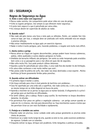III - segurança
Regras de Segurança na Água
A. Onde e como nadar com segurança?
• Nunca nadar sozinho. Um companheiro pode salvar vidas em caso de perigo.
• Evite os lugares perigosos. Use sempre os que oferecem maior segurança.
• A praia mais segura é a que é patrulhada por salva-vidas.
• As crianças devem ter supervisão de adultos ao nadar.

B. Quando nadar?
•  ão nade até pelo menos uma hora e meia após as refeições. Porém, um nadador fam into
  N
  cansa-se logo, por isso, a natação deve ser praticada com muita antecedê ncia em relação
  à próxima refeição.
• Não entrar imediatamente na água após um exercício vigoroso.
• Nadar à noite é muito perigoso, pois, havendo problemas, o resgate será muito mais difícil.

C. Alerta contra o perigo
•  unca atirar-se n’água em lugares desconhecidos, porque podem haver troncos submersos,
  N
  pedras, vidros quebrados e outros objetos perigosos no fundo.
•  rtefatos de borracha infláveis são perigosos. Um vento ou onda inesperada pode arrastálos
  A
  bem como a se us passageiros para o mar afora em ques tão de segundos.
•  ão sofra muito frio. Isso pode produzir cãibras dolorosas.
  N
•  uando a praia for patrulhada por salva-vidas, n unca nade fora dos bander ins de limitação.
  Q
•  s salva-vidas conhecem o mar muito melhor que você .
  O
•  as praias onde há prática de surfe, não nadar nas áreas destinadas a esse esporte . Muitos
  N
  banhistas já foram gravemente feridos pelas pranchas.

D. Quando estiver em dificuldades
•  primeira regra é manter a calma.
  A
•  m braço estirado para cima é sinal patente de banhista com problemas .
  U
•  aso for apanhado por uma onda sob a superfície, não nade contra ela, e sim a seu favor, e
  C
  ao mesmo tempo em se ntido diagonal em busca da praia.
•  prenda a movimen tar as pernas na água para se manter boiando. O afogamento é o princi-
  A
  pal perigo para um banhista em dificuldades.
•  e sentir cãibras, gire a cabeça, flutue e peça auxílio. Se movimentar os braços desordena-
  S
  damente, irá afundar.
•  e porventura ficar preso em galhos e vegetação submersa - um perigo comum quando se
  S
  nada em rio s e charcos, não lute para desvencilhar-se. Faça movimentos suaves e lentos que
  lhe permitam livrar-se com mais facilidade e rapidamente.

E. Proteja-se e também aos outros
•  uando nadar em piscinas, tomar cuidado onde salta porque geralmente as piscinas estão
  Q
  cheias de pessoas.
•  venturar-se a nadar muito longe da orla, quando se está no mar, pode ocasionar problemas-
  A
  de regresso. Cuidado com os tubarões.
• Enquanto estiver na água, brinque com prudência. Evite mergulhos e práticas arriscadas.

                                                                                                  21
 