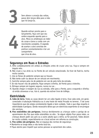 3            Sem alterar o arranjo das voltas,
             passe dois terços dela para a mão
             que irá lançá-Ia.




             Quando estiver pronto para o




4
             lançamento, faça com que seu
             ombro esquerdo aponte para o
             alvo. Mova os antebraços ao redor
             do corpo e lance a corda com um
             movimento completo. O segredo
             de acertar o alvo consiste em
             praticar constantemente e ter um
             companheiro
             que sirva de alvo.



Segurança em Ruas e Estradas
A.  lhe cuidadosamente em ambas as direções antes de cruzar uma rua. Faça-o sempre em
   O
   ângulo reto.
B.  ão cruze a rua atrás ou na frente de um veiculo estacionado. Se tiver de fozê-lo, tenha
   N
   muita cautela.
C. Use as faixas de pedestre sempre que as houver.
D. Não tente subir ou descer de um veiculo em movimento.
E. Caminhe sempre pela via de pedestre em vez de pelo leito da estrada.
F. Se não houver vias de pedestre, fique sempre á direita, de frente para o trânsito.
G. Brinque sempre em lugares seguros, nunca na rua .
H.  uando chegar à margem da rua ou estrada, olhe para a frente, para a esquerda e direita;
    Q
    só então atravesse a rua, isto é, quando ela estiver livre de tráfego.

Eletricidade
A.  abo de terra. Todas as casas devem ter um cabo ligado à terra. Esse cabo está, em geral,
    C
    conectado à tubulação hidráulica ou à uma haste de metal fincada no terreno . É de suma
    importância que ele esteja corretamente ligado e bem cuidado. Tudo o que diga respeito à
    eletricidade é perigoso. Sendo necessário deixe que um eletricista experiente se encarregue
    dos serviços.
B.  ios estendidos são perigosos. Instrua devidamente as crianças sobre o perigo de se
   F
   aproximarem dos fios que estão estendidos no alto . Se algum objeto ficar preso neles, as
   crianças devem pedir aos pais ou a outro adulto que o retire, se for possível. Todos devem
   ter muito cuidado, especiallnente se o local estiver em reforma ou construção.
C. Fios caídos são perigosos. Não se esqueça das normas de segurança:
•  antenha-se longe deles e não tente tocá-los.
  M
•  ique atento para impedir que outras pessoas se aproximem dos cabos.
  F

                                                                                                  23
 