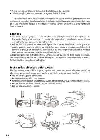 •  eça a alguém que chame a companhia de eletricidade ou a polícia.
       P
     •  ada fio rompido tem seus extremos carregados de eletricidade .
       C

        Saiba que a maior parte dos acidentes com eletricidade ocorre porque as pessoas mexem com
     equipamentos elétricos, ligações malfeitas, instalações provisórias e extensões elétricas feitas em
     casa. Seja inteligente, aplique as medidas de segurança e chame um eletricista competente para
     fazer o trabalho.


     Choques
     A.  té o mais leve choque pode ser uma advertência de que algo vai mal com o equipamento ou
        A
        instalarão. Desligue, de imediato, a corrente elétrica geral ou o aparelho da tomada. Chame
        um eletricista ou a companhia de eletricidade.
     B.  vite a todo custo mexer em instalações ligadas. Tocar partes descobertas, tentar ajustar ou
        E
        reparar qualquer aparelho elétrico ou eletrônico, ou consertar a tomada, quando ligados à
        corrente elétrica, é um sério convite a acidentes. A ausência de preocupações com as medidas
        mais elementares é causa certa de ocorrências infelizes.
     C. Ligar equipamentos eletrodomésticos. É indispensável que seu fio-terra esteja conectado.
     Jamais ligue um aparelho a uma tomada de lâmpada. Use somente cabos com conexão à terra.
     Se tiver dúvidas, consulte um eletricista.


     Instalações elétricas defeituosas
     Fios descascados ou retorcidos, objetos fragmentados ou em mau estado e ligações provisórias
     são sempre perigosos. Observe todos os fios e acessórios antes de fazer ligações.
     • Não use in terr uptores danificados.
     • Nunca corte fios elétricos com tesoura.
     •  uitos acessórios ligados em uma s6 tomada causam sobrecarga no fusível, podendo produzir incêndios.
       M
     • Não use arames soltos na tomada, fios Oll tomadas velhas.
     • Não use plugues com fios soltos.




24
 