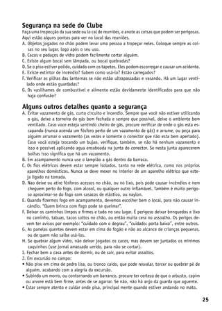 Segurança na sede do Clube
Faça uma inspecção da sua sede ou lo cal de reuniões, e anote as coisas que podem ser perigosas.
Aqui estão alguns pontos para ver no local das reuniões.
A.  bjetos jogados no chão podem levar uma pessoa a tropeçar neles. Coloque sempre as coi-
    O
    sas no seu lugar, logo após o seu uso.
B. Cacos e pedaços de vidro podem facilmente cortar alguém.
C. Existe algum bocal sem lâmpada, ou bocal quebradas?
D. Se o piso estiver polido, cuidado com os tapetes. Eles podem escorregar e causar um acidente.
E. Existe extintor de incêndio? Sabem como usá-lo? Estão carregados?
F.  erificar as pilhas das lanternas se não estão ultrapassadas e vasando. Há um lugar venti-
   V
   lado onde estão guardadas?
G.  s vasilhames de combustível e alimento estão devidamente identificados para que não
    O
    haja confusão?

Alguns outros detalhes quanto a segurança
A. 
    Evitar vazamento de gás, curto circuito e incendio. Sempre que você não estlver utilizando
    o gás, deixe a torneira do gás bem fechada e sempre que possivel, deixe o ambiente bem
    ventilado. Caso voce esteja sentindo chelro de gás, procure verificar de onde o gás esta es-
    capando (nunca acenda um fósforo perto de um vazamento de gás) e arrume, ou peça para
    alguém arrumar o vazamento (as vezes e somente o conector que não esta bem apertado).
    Caso vocã esteja trocando um bujao, verifique, também, se não há nenhum vazamento e
    isso e possível aplicando agua ensaboada na junta do conector. Se nesta junta aparecerem
    bolhas isso significa que há um vazamento.
B.  acampamento nunca use o lampião a gás dentro da barraca.
    Em
C.  fios elétricos devem estar sempre isolados, tanto na rede elétrica, como nos próprios
   Os
   aparelhos domésticos. Nunca se deve mexer no interior de um aparelho elétrico que este-
   ja ligado na tomada.
D. 
    Nao deixe ou atire fósforos acessos no chão, ou no lixo, pois pode causar incêndios e nem
    cheguem perto do fogo, com alcool, ou qualquer outro inflamável. Também é muito perigo-
    so aproximar-se do fogo com casacos de elástico, ou naylon.
E. 
   Quando fizermos fogo em acampamento, devemos escolher bem o local, para não causar in-
   cândio. “Quem brinca com fogo pode se queimar”.
F.  eixar os caminhos limpos e firmes e tudo no seu lugar. É perigoso deixar bnnquedos e lixo
   D
   no caminho, tabuas, tacos soltos no chão, ou então muita cera no assoalho. Os perigos de-
   vem ter avisos por exemplo: “cuidado com o degrau”, “cuidado: porta baixa”, entre outros.
G.  s panelas quentes devem estar em cima do fogão e não ao alcance de crianças pequenas,
    A
    ou de quem não saiba usá-los.
H.  e quebrar algum vidro, não deixar jogados os cacos, mas devem ser juntados os mínimos
    S
    caquinhos (use jornal amassado umido, para não se cortar).
I. Fechar bem a casa antes de dormir, ou de sair, para evitar assaltos.
J. Em excursão no campo:
•  ão pise em cima de pedra lisa, ou tronco caido, que pode resvalar, torcer ou quebrar pé de
  N
  alguém, acabando com a alegria da excursão.
•  ubindo um morro, ou contornando um barranco, procure ter certeza de que o arbusto, capim
  S
  ou arvore está bem firme, antes de se agarrar. Se não, não há anjo da guarda que aguente.
•  star sempre atento e cuidar onde pisa, principal mente quando estiver andando no mato.
  E

                                                                                                   25
 