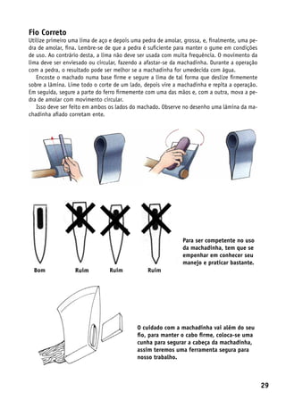 Fio Correto
Utilize primeiro uma lima de aço e depois uma pedra de amolar, grossa, e, finalmente, uma pe-
dra de amolar, fina. Lembre-se de que a pedra é suficiente para manter o gume em condições
de uso. Ao contrário desta, a lima não deve ser usada com muita frequência. O movimento da
lima deve ser enviesado ou circular, fazendo a afastar-se da machadinha. Durante a operação
com a pedra, o resultado pode ser melhor se a machadinha for umedecida com água.
   Encoste o machado numa base firme e segure a lima de tal forma que deslize firmemente
sobre a lâmina. Lime todo o corte de um lado, depois vire a machadinha e repita a operação.
Em seguida, segure a parte do ferro firmemente com uma das mãos e, com a outra, mova a pe-
dra de amolar com movimento circular.
   Isso deve ser feito em ambos os lados do machado. Observe no desenho uma lâmina da ma-
chadinha afiado corretam ente.




                                                              Para ser competente no uso
                                                              da machadinha, tem que se
                                                              empenhar em conhecer seu
                                                              manejo e praticar bastante.
  Bom             Ruim          Ruim            Ruim




                                            O cuidado com a machadinha vai além do seu
                                            fio, para manter o cabo firme, coloca-se uma
                                            cunha para segurar a cabeça da machadinha,
                                            assim teremos uma ferramenta segura para
                                            nosso trabalho.



                                                                                                29
 