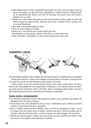 •  ão adianta deixar de afiar a machadinha pensando nos riscos, pois ela cega é mais pe-
          N
          rigosa, pois exige o uso de maior força, desequilibra o usuário e desvia a direção do gol-
          pe. A machadinha bem afiada é mais fácil de manusear. Com pouca força você realiza o
          trabalho sem se cansar.
        •  antenha o cabo sempre bem preso ao ferro da machadinha. Deixe a parte da lâmina de
          M
          molho na água por algum tempo, antes de usá-lo, pois a madeira incha e prende o fer-
          ro ao cabo firmemente.
        •  ão deixe a ferramenta jogada no chão.
          N
        •  ão use como marreta ou martelo.
          N
        •  nde com a machadinha com o guma (corte) para fora.
          A
        •  o entregá-lo a outra pessoa, segure-o pelo ferro co o gume para cima.
          A
        •  ara não perder a machadinha no mato é bom pintá-la com cores vivas.
          P




     CANIVETES E FACAS




     Um canivete/faca afiados e bem cuidados são um excelente apoio no cotidiano de um acampador.
        A faca pode substituir o facão com vantagens em quase todas as situações. A exceção seria
     em casos de excursão em mata fechada ou para limpar um terreno.
        O ideal, porém, é um bom canivete de duas lâminas, uma maior e outra menor, útil para a
     maioria das necessidades em um acampamento. Entretanto, o uso indevido dessas ferramen-
     tas pode ocasionar ferimentos sérios e até fatais. Siga as orientações gerais sobre o seu uso e
     elas poderão garantir-lhe bons momentos de recreação e criatividade.

     Como cortar corretamente
     •  e você está começando a treinar, reduza pequenos galhos secos a gravEtos que poderão ser
       S
       guardados como isca para a fogueira.
     •  orte sempre com a faca afastando-a do seu corpo, e deslizando-a para a direita; (se você é
       C
       canhoto, o movimento será para a esquerda).
     •  orte a madeira sempre de forma oblíqua, como se estivesse apontando um lápis e nunca
       C
       em ângulo reto como quem corta um queijo. Lembre-se de que as fibras da madeira são re-
       sistentes. Além de não cortar bem, o corte em ângulo reto pode estragar o fio da lâmina.
     •  empre que possível apóie o objeto que será cortado em uma superfície de madeira firme,
       S
       mas nunca use os joelhos como apoio para o trabalho.

32
 